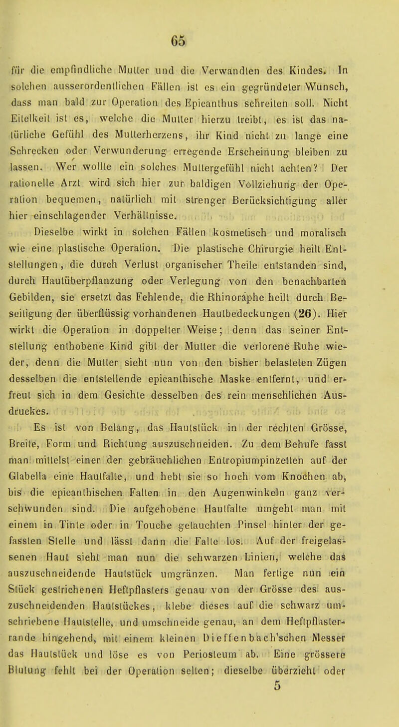 für die empfindliche Muller und die Verwandten des Kindes. In solchen ausserordentlichen Fällen ist es ein gegründeter Wunscli, dass man bald zur Operation des Epicanthus schreiten soll. Nicht Eilelkeil ist es, welche die Mutler hierzu treibt, es ist das na- türliche Gefühl des Mutlerherzens, ihr Kind nicht zu lange eine Schrecken oder Verwunderung erregende Erscheinung bleiben zu lassen. Wer wollte ein solches Mullergefühl nicht achten? Der rationelle Arzt wird sich hier zur baldigen Vollziehung der Ope- ration bequemen, natürlich mit strenger Berücksichtigung aller hier einschlagender Verhältnisse. , Dieselbe wirkt in solchen Fällen kosmetisch und moralisch wie eine plastische Operation. Die plastische Chirurgie heilt Ent- stellungen, die durch Verlust organischer Theile entstanden sind, durch Hautüberpflanzung oder Verlegung von den benachbarten Gebilden, sie ersetzt das Fehlende, die Rhinoraphe heilt durch Be- seitigung der überflüssig vorhandenen Hautbedeckungen (26). Hier wirkt die Operation in doppelter Weise; denn das seiner Ent- stellung enthobene Kind gibt der Mutler die verlorene Ruhe wie- der, denn die Mutler siehl nun von den bisher belasteten Zügen desselben die entstellende epicanthische Maske entfernt, und er- freut sich in dem Gesichte desselben des rein menschlichen Aus- druckes. : : Es ist von Belang, das Haulslück in der rechten Grösse, Breite, Form und Richtung auszuschneiden. Zu dem Behufe fassl man mittelst einer der gebräuchlichen Entropiumpinzetten auf der Glabella eine Haulfalte, und hebl sie so hoch vom Knochen ab, h'iä die epicanlhischen Fallen in den Augenwinkeln ganz i''er^ schvvunden sind. Die aufgehobene Hautfalle umgehl man mit einem in Tinle oder in Touche getauchten Pinsel hinter der ge- fassten Stelle und lässl dann die Falte los. Auf der freigelas- senen Haut sieht man nun die schwarzen Linien, welche das auszuschneidende Hautslück umgränzen. Man fertige nun ;ein Stück gestrichenen Heftpflasters genau von der Grösse des aus- zuschneidenden Haulstückes, klebe dieses auf die schwarz um- schriebene Ilaulslelle, und umschneide genau, an dem Heflpflaslor- rande hingehend, mit einem kleinen üieffenbach'schen Messer das Hautstück und löse es von Periosteum ab. Eine grössere Blutung fehlt bei der Operation selten; dieselbe überzieht oder