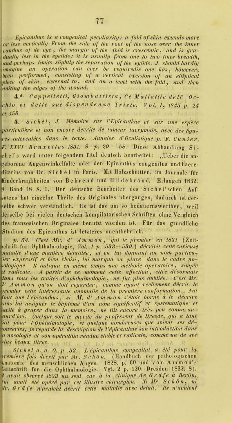 • Epicnnihiis is a couyenital pectiViariiy: a foldofskin ex/ends iitore or less verlivally Front t/ie side of ihe root of t/te noxe over ihe. inner canlhtis of de eye, (he maryir of (he fold is crescenlic, und ix yra- dual/y I^K f'i ffie eyelids: i( is vsiialty from one (o (wo lines breudfh^ ttttd perhitps limi(s sliyhdy die separalion of (he eylids. J. shonld hnrdly imayine an operadon can ever he requiredis one has, /lowerei', beeil performed, consisdny of a verdcal excision of an eUipdad piece of skin, ex(ernal (o, and on a level wi(h (he fold, and (hen tiniting (he edges of (he wound. 4. d- Cappelle((i, Giomhattisia, Ce Malladie dell' Oc- chio e( delle sue disp ende uze Tris(e. Vol. 7, 1845 p. 24 J38. 5. Sichel, J. Memoire mir l'Epicandivs et sur une espbce pardctdihre e( non encore däcriie de (mnenr lacrymale, avec des fiyn- res iniercalees dans le texte. Annales d'Ocidisdqiie p. F. Cunier. F. XXV/ Bruxelles 1851. 8. p. 29 — 58. Diese Abhandlung Si- chePs ward unter folgendem Titel deutsch bearbeitet: „Ueber die an- Teborene Augenwinkelfalte oder den Epicanlhus congenitus und haere- ditarius von Dr. Sichel in Paris. Mit Holzschnitten, im Journale für [inderkraiiliheiten von Behrend und Hildebrand. Erlangen 1852. 3. Band 18 S. 1. Der deutsche Bearbeiter des SicheTschen Auf- satzes hat einzelne Theile des Originales tibergangen, dadurch ist der- selbe schwer verständlich. Es ist das um so bedauernswerther, weil Jerselbe bei vielen deutschen kompilatorischen Schriften ohne Vergleich des französischen Originales benutzt worden ist. Für das gründliche Studium des Epicanthus ist letzteres unentbehrlich. p. 54. C'est Mr. d' Ammon, qid le premier en 1831 (Zeit- ichrifl für Ophthalmologie, Vol. 1 p. 533—539.) decrivit cede curieuse ualadie d'une mani'ere de(aillee, e( en lui donnanl nn nom particu- ier expressif et hien choisi, lui mar qua sa place dans le cadre no- (Ologique. II indiqua en meme temps tine methode operaloire, simple •t radicale. A partir de ce inoment cette affecdon, ci(ee desormais lans (ous les (railes d'ophthalmoloyie, ne fut phts ouhliee. C'est Mr. V Ammon qu'on doit regarder, comme ayant ree.llement decrit le iremier cette interessante anoinaUe de la premiere conformadon. Nul laut que l'epicanthus, si M. d' Ammo n s'etoit hörne u le decrire ans lui assigner le haptetne d'un novi significadf et systemadque et 'acile ä graver dans la memoire, ne fdt encore (res pen conmi au- ourd'hvi. Quelque soi( le merite du professeur de Dresde^ qui m tant ail pour l'Ophtalmologie, et quelque nornbreuses que soient ses de- ouvertes, je regarde ht descripdon de l'epicanlhus son introducdön dans tnosologie et son Operation rendue stuhle et radicale, comme vn de nes; >liff beaux titres. . , :' , Sichel a. a, 0. p. 53. L'epicanlhus congenital a Ste pour la. remiere fois decrit pur Mr. Schön. (Handbuch der pnlbologischen Lnatomie des mensclilicben Auges, 1828. p. 60 und von Animon's ;eilschrirt für die Ophthalmologie. Vgl. 2 p. 120. Dresden 1832. 8). ! arait ohserve 1823 vn seid cas a la clinique de Gräfe ä Berlin^ '«/' arait (tte opere par cet illustre Chirurgien. M Mr. Schön, ni 1r, Gräfe n'arnieni decrit rede mrdadie avec detail, Iis u'araient