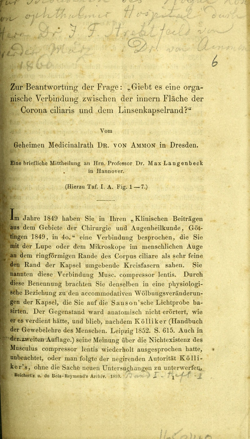 Zur Beantwortung der Frage: „Giebt es eine orga- nische Verbindung zwischen der innern Fläche der Corona ciliaris und dem Linsenkapselrand? Vom Geheimen Medicinalrath Dr. von Ammon in Dresden. Eine briefliche Mittheilung an Hrn, Professor Dr. Max Langenbeck in Hannover. (Hierzu Taf. I. A. Fig. 1 — 7.) Im Jahre 1849 haben Sie in Ihren „Klinischen Beiträgen aus dem Gebiete der Chirurgie und Augenheilkunde, Göt- tingen 1849, in 4o.w eine Verbindung besprochen, die Sie mit der Lupe oder dem Mikroskope im menschlichen Auge an dem ringförmigen Rande des Corpus ciliare als sehr feine den Rand der Kapsel umgebende Kreisfasern sahen. Sie nannten diese Verbindung Muse, compressor lentis. Durch diese Benennung brachten Sie denselben in eine physiologi- sche Beziehung zu den aecommodativen Wölbungsveränderun- gen der Kapsel, die Sie auf die Sanson'sehe Lichtprobe ba- sirten. Der Gegenstand ward anatomisch nicht erörtert, wie er es verdient hätte, und blieb, nachdem Kölliker (Handbuch der Gewebelehre des Menschen. Leipzig 1852. S. 615. Auch in der.zweiten Auflage.) seine Meinung über die Nichtexistenz des Musculus compressor lentis wiederholt ausgesprochen hatte, unbeachtet, oder man folgte der negirenden Autorität Kölli- ker's, ohne die Sache neuen Untersuchungen zu unterwerfen, Keichert's u. du Bois-Reymond's Archiv. 1859. JL - f\