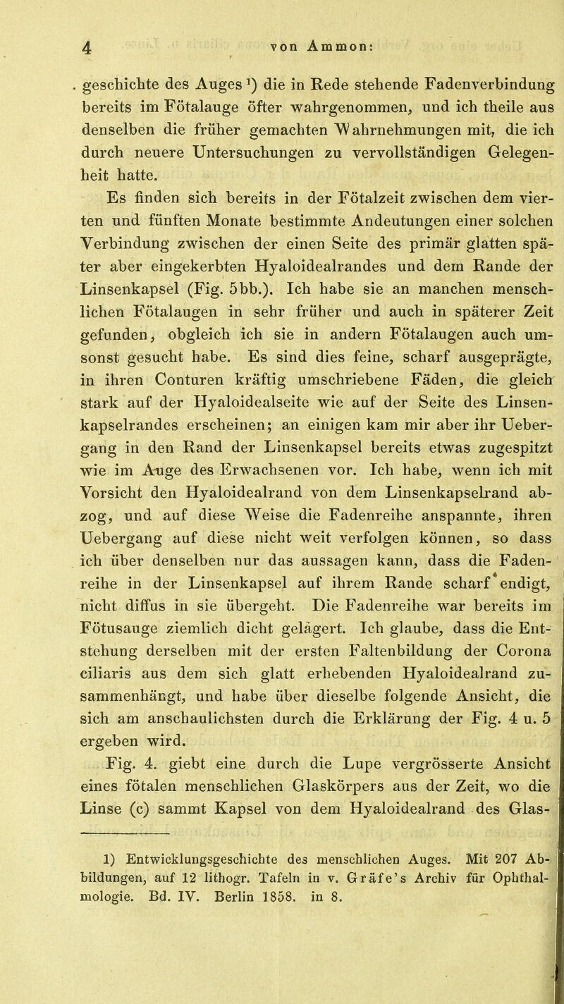 geschiente des AugesJ) die in Rede stehende Fadenverbindung bereits im Fötalauge öfter wahrgenommen, und ich theile aus denselben die früher gemachten 'Wahrnehmungen mit, die ich durch neuere Untersuchungen zu vervollständigen Gelegen- heit hatte. Es finden sich bereits in der Fötalzeit zwischen dem vier- ten und fünften Monate bestimmte Andeutungen einer solchen Verbindung zwischen der einen Seite des primär glatten spä- ter aber eingekerbten Hyaloidealrandes und dem Rande der Linsenkapsel (Fig. 5bb.). Ich habe sie an manchen mensch- lichen Fötalaugen in sehr früher und auch in späterer Zeit gefunden, obgleich ich sie in andern Fötalaugen auch um- sonst gesucht habe. Es sind dies feine, scharf ausgeprägte, in ihren Conturen kräftig umschriebene Fäden, die gleich stark auf der Hyaloidealseite wie auf der Seite des Linsen- kapselrandes erscheinen; an einigen kam mir aber ihr Ueber- gang in den Rand der Linsenkapsel bereits etwas zugespitzt wie im Auge des Erwachsenen vor. Ich habe, wenn ich mit Vorsicht den Hyaloidealrand von dem Linsenkapselrand ab- zog, und auf diese Weise die Fadenreihe anspannte, ihren Uebergang auf diese nicht weit verfolgen können, so dass ich über denselben nur das aussagen kann, dass die Faden- reihe in der Linsenkapsel auf ihrem Rande scharf * endigt, nicht diffus in sie übergeht. Die Fadenreihe war bereits im Fötusauge ziemlich dicht gelagert. Ich glaube, dass die Ent- stehung derselben mit der ersten Faltenbildung der Corona ciliaris aus dem sich glatt erhebenden Hyaloidealrand zu- sammenhängt, und habe über dieselbe folgende Ansicht, die sich am anschaulichsten durch die Erklärung der Fig. 4 u. 5 ergeben wird. Fig. 4. giebt eine durch die Lupe vergrösserte Ansicht eines fötalen menschlichen Glaskörpers aus der Zeit, wo die Linse (c) sammt Kapsel von dem Hyaloidealrand des Glas- 1) Entwicklungsgeschichte des menschlichen Auges. Mit 207 Ab- bildungen, auf 12 lithogr. Tafeln in v. Gräfe's Archiv für Ophthal- mologie. Bd. IV. Berlin 1858. in 8.