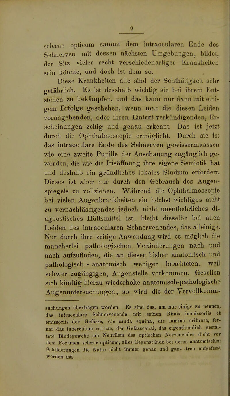 scierae opticum sammt dem intraocularen Ende des Sehnerven mit dessen nächsten Umgebungen, bildet, der Sitz vieler recht verschiedenartiger Krankheiten sein könnte, und doch ist dem so. Diese Krankheiten alle sind der Sehthätigkeit sehr gefährlich. Es ist desshalb wichtig sie bei ihrem Ent- stehen zu bekämpfen, und das kann nur dann mit eini- gem Erfolge geschehen, wenn man die diesen Leiden vorangehenden, oder ihren Eintritt verkündigenden, Er- scheinungen zeitig und genau erkennt. Das ist jetzt durch die Ophthalmoscopie ermöglicht. Durch sie ist das intraoculare Ende des Sehnerven gewissermaassen wie eine zweite Pupille der Anschauung zugänglich ge- worden, die wie die Irisoffnung ihre eigene Semiotik hat und deshalb ein gründüches lokales Studium erfordert. Dieses ist aber nur durch den Gebrauch des Augen- spiegels zu vollziehen. Während die Ophthalmoscopie bei vielen Augenkrankheiten ein höchst wichtiges nicht zu vernachlässigendes jedoch nicht unentbehrliches di- agnostisches Hülfsmittel ist, bleibt dieselbe bei allen Leiden des intraocularen Sehnervenendes, das alleinige. Nur durch ihre zeitige Anwendung wird es möglich die mancherlei pathologischen Veränderungen nach und nach aufzufinden, die an dieser bisher anatomisch und pathologisch - anatomisch weniger beachteten, weil schwer zugängigen, Augenstelle vorkommen. Gesellen sich künftig hierzu wiederhoke anatomisch-pathologische Augenuntersuchungen, so wird die der VervoUkomm- suchungen übertragen worden. Es sind das, um nur einige zu nennen, das intraoculare Sehnervenende mit seinen Rimis immissoriis et emissoriis der Gefässe, die cauda equina, die lamina cribrosa, fer- ner das tuberculum retinae, der Gefässcanal, das eigenthünilich gestal- tete Bindegewebe am Neiirilem des optischen Nervenendes dicht vor dem Foramen sclerac opticum, alles Gegenstände bei deren anatomischen Schilderungen die Natur nicht immer genau und ganz treu aufgefasst worden ist.