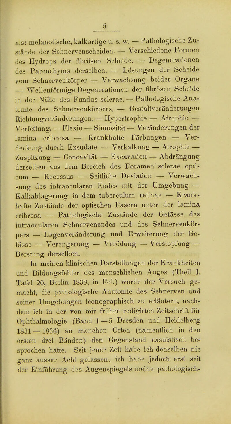 stände der Sehnervenscheideu. — Verschiedene Formen des Hydrops der fibrösen Scheide. — Degenerationen des Parenchjms derselben. — Lösungen der Scheide vom Sehnervenkörper — Verwachsung beider Organe — Wellenförmige Degenerationen der fibrösen Scheide in der Nähe des Fundus sclerae. — Pathologische Ana- tomie des Sehnervenkörpers. — Gestaltveränderungcn Richtungveränderungen. — Hypertrophie — Atrophie — Verfettung. — Flexio — Sinuosität — Veränderungen der lamina cribrosa — Krankhafte Färbungen — Ver- deckung durch Exsudate — Verkalkung — Atrophie — Zuspitzung — Concavität — Excavation — Abdrängung derselben aus dem Bereich des Foramen sclerae opti- cum — Recessus — Seitliche Deviation — Verwach- sung des iutraocularen Endes mit der Umgebung — Kalkablagerung in dem tuberculum retinae — Krank- hafte Zustände der optischen Fasern unter der lamina cribrosa — Pathologische Zustände der Gefässe des iutraocularen Sehnervenendes und des Sehnervenkör- pers — Lagenveränderung und Erweiterung der Ge- fässe — Verengerung — V erödung — Verstopfung — Berstung derselben. In meinen klinischen Darstellungen der Krankheiten und Bildungsfehler des menschlichen Auges (Theil L Tafel 20, Berlin 1838, in Fol.) wurde der Versuch ge- macht, die pathologische Anatomie des Sehnerven und seiner Umgebungen iconographisch zu erläutern, nach- dem ich in der von mir früher redigirten Zeitschrift für Ophthalmologie (Band ]—5 Dresden und Heidelberg 1831 — 1836) an manchen Orten (namentlich in den ersten drei Bänden) den Gegenstand casuistisch be- sprochen hatte. Seit jener Zeit habe ich denselben nie ganz ausser Acht gelassen, ich habe jedoch erst seit der Einführung des Augenspiegels meine pathologisch-