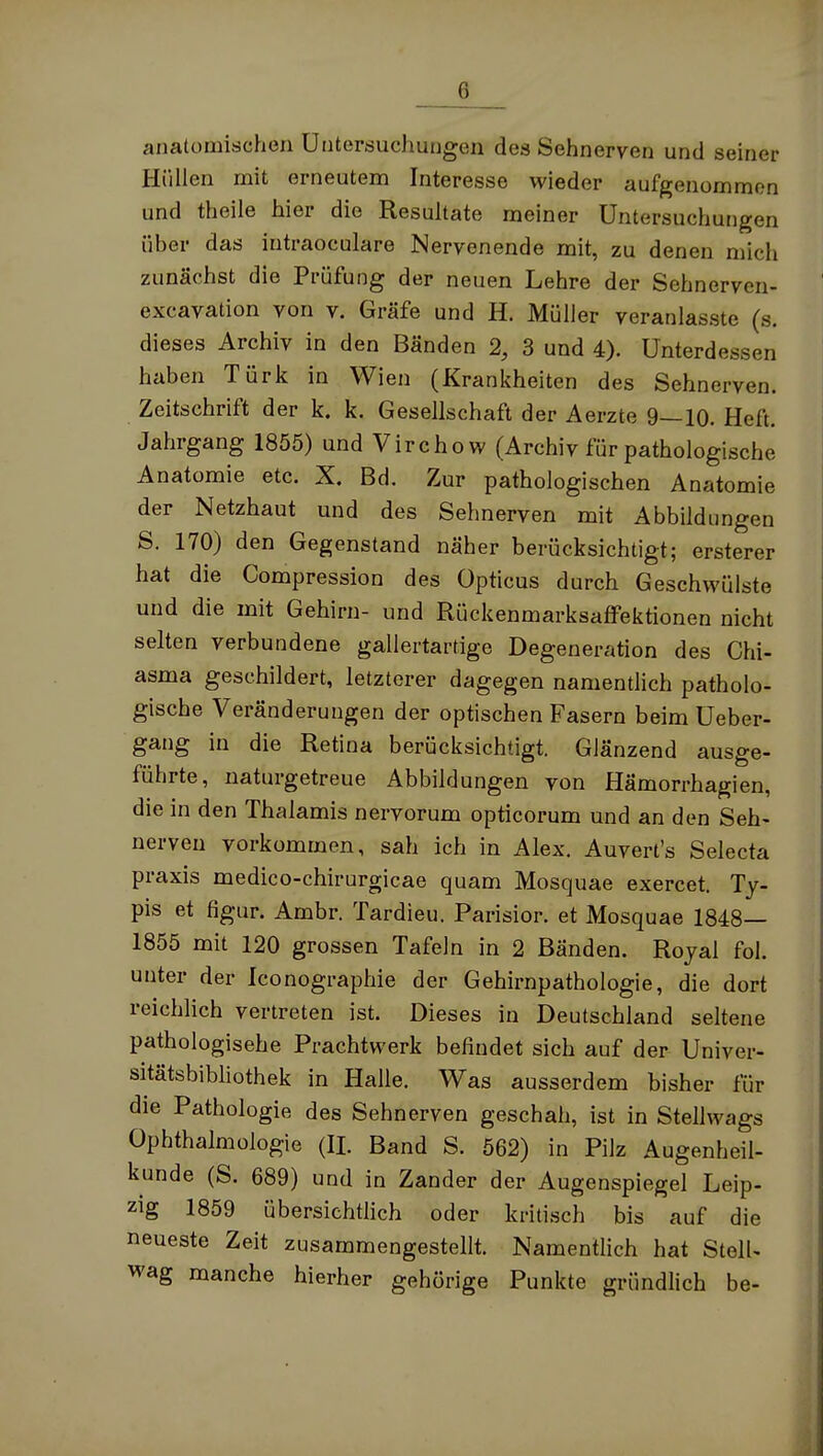 anatomischen Untersuchungen des Sehnerven und seiner Hüllen mit erneutem Interesse wieder aufgenommen und theile hier die Resultate meiner Untersuchungen über das intraoculare Nervenende mit, zu denen mich zunächst die Prüfung der neuen Lehre der Sehnerven- excavation von v. Gräfe und H. Müller veranlasste (s. dieses Archiv in den Bänden 2, 3 und 4). Unterdessen haben Türk in Wien (Krankheiten des Sehnerven. Zeitschrift der k. k. Gesellschaft der Aerzte 9—10. Heft. Jahrgang 1855) und Virchow (Archiv für pathologische Anatomie etc. X. Bd. Zur pathologischen Anatomie der Netzhaut und des Sehnerven mit Abbildungen S. 170) den Gegenstand näher berücksichtigt; ersterer hat die Compression des Opticus durch Geschwülste und die mit Gehirn- und RückenmarksafFektionen nicht selten verbundene gallertartige Degeneration des Chi- asma geschildert, letzterer dagegen namendich patholo- gische Veränderungen der optischen Fasern beim Ueber- gang in die Retina berücksichtigt. Glänzend ausge- führte, naturgetreue Abbildungen von Hämorrhagien, die in den Thalamis nervorum opticorum und an den Seh- nerven vorkommen, sah ich in Alex. Auvert's Selecta praxis medico-chirurgicae quam Mosquae exercet. Ty- pis et figur. Ambr. Tardieu. Parisior. et Mosquae 1848— 1855 mit 120 grossen Tafeln in 2 Bänden. Royal fol. unter der Iconographie der Gehirnpathologie, die dort reichlich vertreten ist. Dieses in Deutschland seltene pathologische Prachtwerk befindet sich auf der Univer- sitätsbibliothek in Halle. Was ausserdem bisher für die Pathologie des Sehnerven geschah, ist in Stellwags Ophthalmologie (IL Band S. 562) in Pilz Augenheil- kunde (S. 689) und in Zander der Augenspiegel Leip- zig 1859 übersichthch oder kritisch bis auf die neueste Zeit zusammengestellt. Namentlich hat StelU wag manche hierher gehörige Punkte gründlich be-