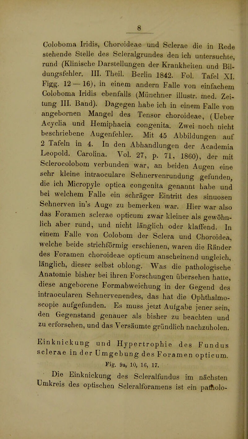 Coloboma Iridis, Choroideae und Sclerae die in Rede stehende Stelle des Scleralgrundes den ich untersuchte rund (Klinische Darstellungen der Krankheiten und Bil- dungsfehler. III. Theil. Berlin 1842. Fol. Tafel XI. Figg. 12 — 16), in einem andern Falle von einfachem Coloboma Iridis ebenfalls (Münchner illustr. med. Zei- tung III. Band). Dagegen habe ich in einem Falle von angebornen Mangel des Tensor choroideae, (üeber Acyclia und Hemiphacia congenita. Zwei noch nicht beschriebene Augenfehler. Mit 45 Abbildungen auf 2 Tafeln in 4. In den Abhandlungen der Academia Leopold. Carolina. Vol. 27, p. 71, 1860), der mit Sclerocolobom verbunden war, an beiden Augen eine sehr kleine intraoculare Sehnervenrundung gefunden die ich Micropyle optica congenita genannt habe und bei welchem Falle ein schräger Eintritt des sinuosen Sehnerven in's Auge zu bemerken war. Hier war also das Foramen sclerae opticum zwar kleiner als gewöhn- lich aber rund, und nicht länglich oder klaffend. In einem Falle von Colobom der Sclera und Choroidea, welche beide strichförmig erschienen, waren die Ränder des Foramen choroideae opticum anscheinend ungleich, länglich, dieser selbst oblong. Was die pathologische Anatomie bisher bei ihren Forschungen übersehen hatte, diese angeborene Formabweichung in der Gegend des intraocularen Sehnervenendes, das hat die Ophthalmo- scopie aufgefunden. Es muss jetzt Aufgabe jener sein, den Gegenstand genauer als bisher zu beachten und zu erforschen, und das Versäumte gründlich nachzuholen. Einknickung und Hypertrophie des Fundus sclerae in der Umgebung des Foramen opticum. Fig. 9a, 10, 16, 17. Die Einknickung des Scleralfundus im nächsten ümkreis des optischen Scleralforamens ist ein paltiolo-