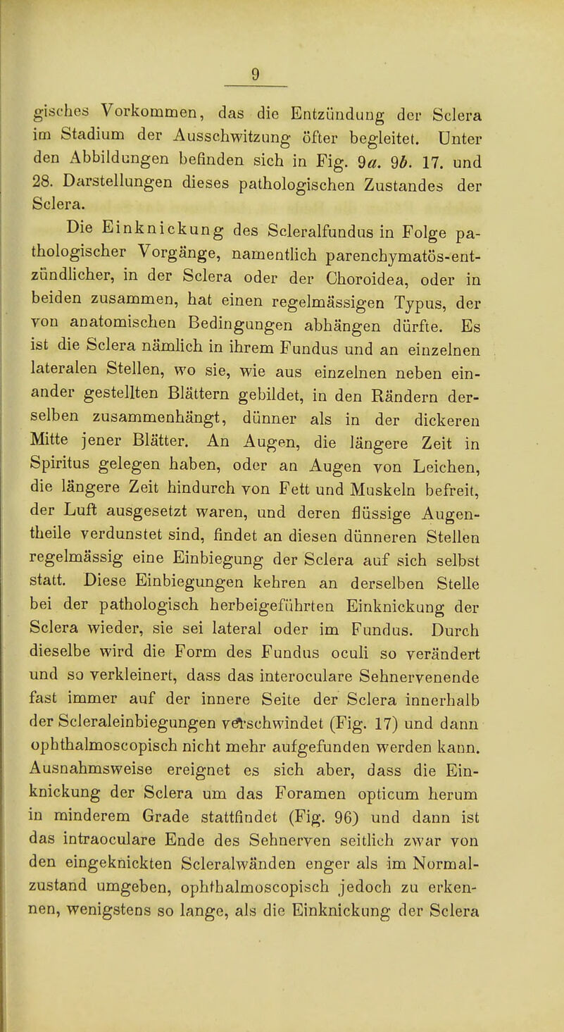 gisches Vorkommen, das die Entzündung der Sciera im Stadium der Ausschwitzung öfter begleitet. Unter den Abbildungen befinden sich in Fig. 9«, 9ö. 17. und 28. Darstellungen dieses pathologischen Zustandes der Sciera. Die Einknickung des Scleralfundus in Folge pa- thologischer Vorgänge, namentlich parenchymatös-ent- zündlicher, in der Sciera oder der Choroidea, oder in beiden zusammen, hat einen regelmässigen Typus, der von anatomischen Bedingungen abhängen dürfte. Es ist die Sciera nämlich in ihrem Fundus und an einzelnen lateralen Stellen, wo sie, wie aus einzelnen neben ein- ander gestellten Blättern gebildet, in den Rändern der- selben zusammenhängt, dünner als in der dickereu Mitte jener Blätter. An Augen, die längere Zeit in Spiritus gelegen haben, oder an Augen von Leichen, die längere Zeit hindurch von Fett und Muskeln befreit, der Luft ausgesetzt waren, und deren flüssige Augen- theile verdunstet sind, findet an diesen dünneren Stellen regelmässig eine Einbiegung der Sciera auf sich selbst statt. Diese Einbiegungen kehren an derselben Stelle bei der pathologisch herbeigeführten Einknickung der Sciera wieder, sie sei lateral oder im Fundus. Durch dieselbe wird die Form des Fundus oculi so verändert und so verkleinert, dass das interoculare Sehnervenende fast immer auf der innere Seite der Sciera innerhalb der Scleraleinbiegungen vö^'schwindet (Fig. 17) und dann ophthalmoscopisch nicht mehr aufgefunden werden kann. Ausnahmsweise ereignet es sich aber, dass die Ein- knickung der Sciera um das Foramen opticum herum in minderem Grade stattfindet (Fig. 96) und dann ist das intraoculare Ende des Sehnerven seitlich zwar von den eingeknickten Scleralwänden enger als im Normal- zustand umgeben, ophthalmoscopisch jedoch zu erken- nen, wenigstens so lange, als die Einknickung der Sciera