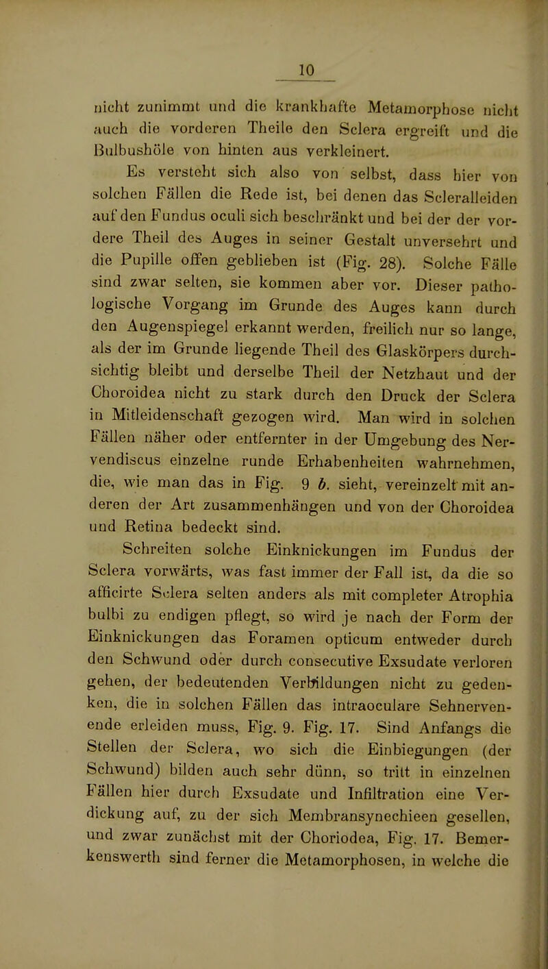 nicht zunimmt und die iirankhafte Metamorphose nicht auch die vorderen Theile den Sclera ergreift und die Bulbushüle von hinten aus verkleinert. Es versteht sich also von selbst, dass hier von solchen Fällen die Rede ist, bei denen das Scleralleiden auf den Fundus oculi sich beschränkt und bei der der vor- dere Theil des Auges in seiner Gestalt unversehrt und die Pupille offen geblieben ist (Fig. 28). Solche Fälle sind zwar selten, sie kommen aber vor. Dieser patho- logische Vorgang im Grunde des Auges kann durch den Augenspiegel erkannt werden, freilich nur so lange, als der im Grunde liegende Theil des Glaskörpers durch- sichtig bleibt und derselbe Theil der Netzhaut und der Ghoroidea nicht zu stark durch den Druck der Sclera in Mitleidenschaft gezogen wird. Man wird in solchen Fällen näher oder entfernter in der Umgebung des Ner- vendiscus einzelne runde Erhabenheiten wahrnehmen, die, wie man das in Fig. 9 b. sieht, vereinzelt mit an- deren der Art zusammenhängen und von der Ghoroidea und Retina bedeckt sind. Schreiten solche Einknickungen im Fundus der Sclera vorwärts, was fast immer der Fall ist, da die so afficirte Sklera selten anders als mit completer Atrophia bulbi zu endigen pflegt, so wird je nach der Form der Einknickungen das Foramen opticum entweder durch den Schwund oder durch consecutive Exsudate verloren gehen, der bedeutenden Vertnldungen nicht zu geden- ken, die in solchen Fällen das intraoculare Sehnerven- ende erleiden muss, Fig. 9. Fig. 17. Sind Anfangs die Stellen der Sclera, wo sich die Einbiegungen (der Schwund) bilden auch sehr dünn, so tritt in einzelnen Fällen hier durch Exsudate und Infiltration eine Ver- dickung auf, zu der sich Membransynechieen gesellen, und zwar zunächst mit der Choriodea, Fig. 17. Bemer- kenswerth sind ferner die Metamorphosen, in welche die