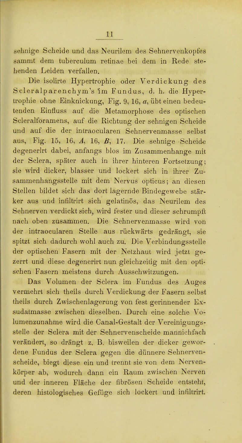 sehnige Scheide und das Neurilem des Sehnervenkopfes sammt dem tuberculum retinae bei dem in Rede ste- henden Leiden verfallen. Die isolirte Hypertrophie oder Verdickung des Scleralparenchjm's Im Fundus, d. h. die Hyper- trophie ohne Einknickung, Fig. 9, 16, «, übt einen bedeu- tenden Einfluss auf die Metamorphose des optischen Scleralforamens, auf die Richtung der sehnigen Scheide und auf die der intraocularen Sehnervenmasse selbst aus, Fig. 15, 16, A, 16, B, 17. Die sehnige Scheid<i degenerlrt dabei, anfangs blos im Zusammenhange mit der Sclera, später auch in ihrer hinteren Fortsetzung; sie vdrd dicker, blasser und lockert sich in ihrer Zu- sammenhangsstelle mit dem Nervus opticus; an diesen Stellen bildet sich das dort lagernde Bindegewebe stär- ker aus und infiltrirt sich gelatinös, das Neurilem des Sehnerven verdickt sich^ wird fester und dieser schrumpft nach oben zusammen. Die Sehnervenmasse wird von der intraocularen Stelle aus rückwärts gedrängt, sie spitzt sich dadurch wohl auch zu. Die Verbindungsstelle der optischen Fasern mit der Netzhaut wird jetzt ge- zerrt und diese degenerirt nun gleichzeitig mit den opti- schen Fasern meistens durch Ausschwitzungen. Das Volumen der Sclera im Fundus des Auges vermehrt sich theils durch Verdickung der Fasern selbst theils durch Zwischenlagerung von fest gerinnender Ex- sudatmasse zwischen dieselben. Durch eine solche Vo- lumenzunahme wird die Canal-Gestalt der Vereinigungs- stelle der Sclera mit der Sehnervenscheide mannichfach verändert, so drängt z, B. bisweilen der dicker gewor- dene Fundus der Sclera gegen die dünnere Sehnerven- scheide, biegt diese ein und trennt sie von dem Nerven- körper ab, wodurch dann ein Raum zwischen Nerven und der inneren Fläche der fibrösen Scheide entsteht, deren histologisches Gefüge sich lockert und infiltrirt.