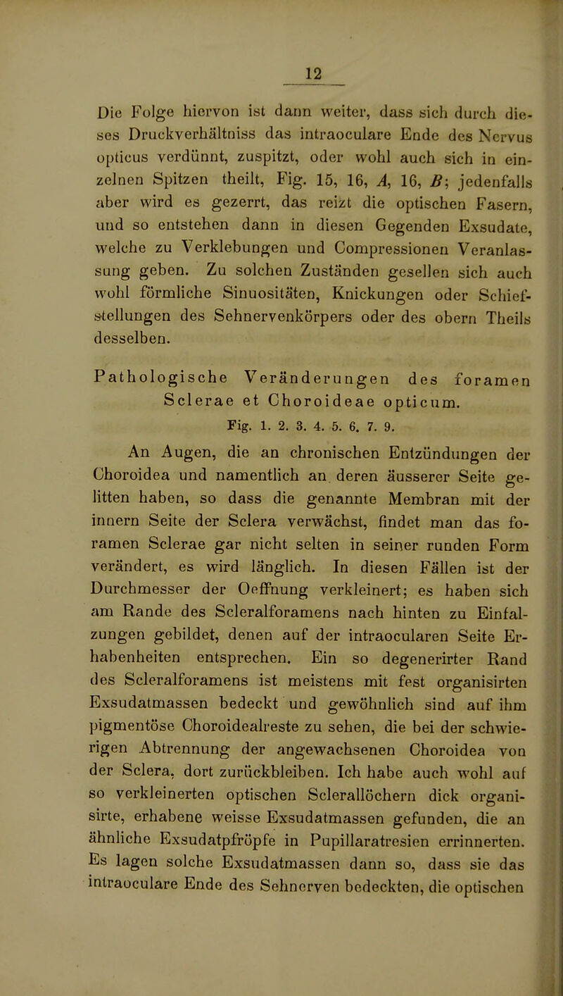 Die Folge hiervon ist dann weiter, dass sich durch die- ses Druckverhältniss das intraoculare Ende des Nervus opticus verdünnt, zuspitzt, oder wohl auch sich in ein- zelnen Spitzen theilt, Fig. 15, 16, A, 16, B; jedenfalls aber wird es gezerrt, das reizt die optischen Fasern, und so entstehen dann in diesen Gegenden Exsudate, welche zu Verklebungen und Compressionen Veranlas- sung geben. Zu solchen Zuständen gesellen sich auch Wühl förmliche Sinuositäten, Knickungen oder Schief- stellungen des Sehnervenkörpers oder des obern Theils desselben. Pathologische Veränderungen des foramen Sclerae et Choroideae opticum. Fig. 1. 2. 3. 4. 5. 6. 7. 9. An Augen, die an chronischen Entzündungen der Choroidea und namentlich an. deren äusserer Seite ge- litten haben, so dass die genannte Membran mit der Innern Seite der Sclera verwächst, findet man das fo- ramen Sclerae gar nicht selten in seiner runden Form verändert, es wird länglich. In diesen Fällen ist der Durchmesser der OefFnung verkleinert; es haben sich am Rande des Scleralforamens nach hinten zu Einfal- zungen gebildet, denen auf der intraocularen Seite Er- habenheiten entsprechen. Ein so degenerirter Rand des Scleralforamens ist meistens mit fest organisirten Exsudatmassen bedeckt und gewöhnlich sind auf ihm pigmentöse Choroidealreste zu sehen, die bei der schwie- rigen Abtrennung der angewachsenen Choroidea von der Sclera, dort zurückbleiben. Ich habe auch wohl auf so verkleinerten optischen Sclerallöchern dick organi- sirte, erhabene weisse Exsudatmassen gefunden, die an ähnliche Exsudatpfröpfe in Pupillaratresien errinnerten. Es lagen solche Exsudatmassen dann so, dass sie das intraoculare Ende des Sehnerven bedeckten, die optischen