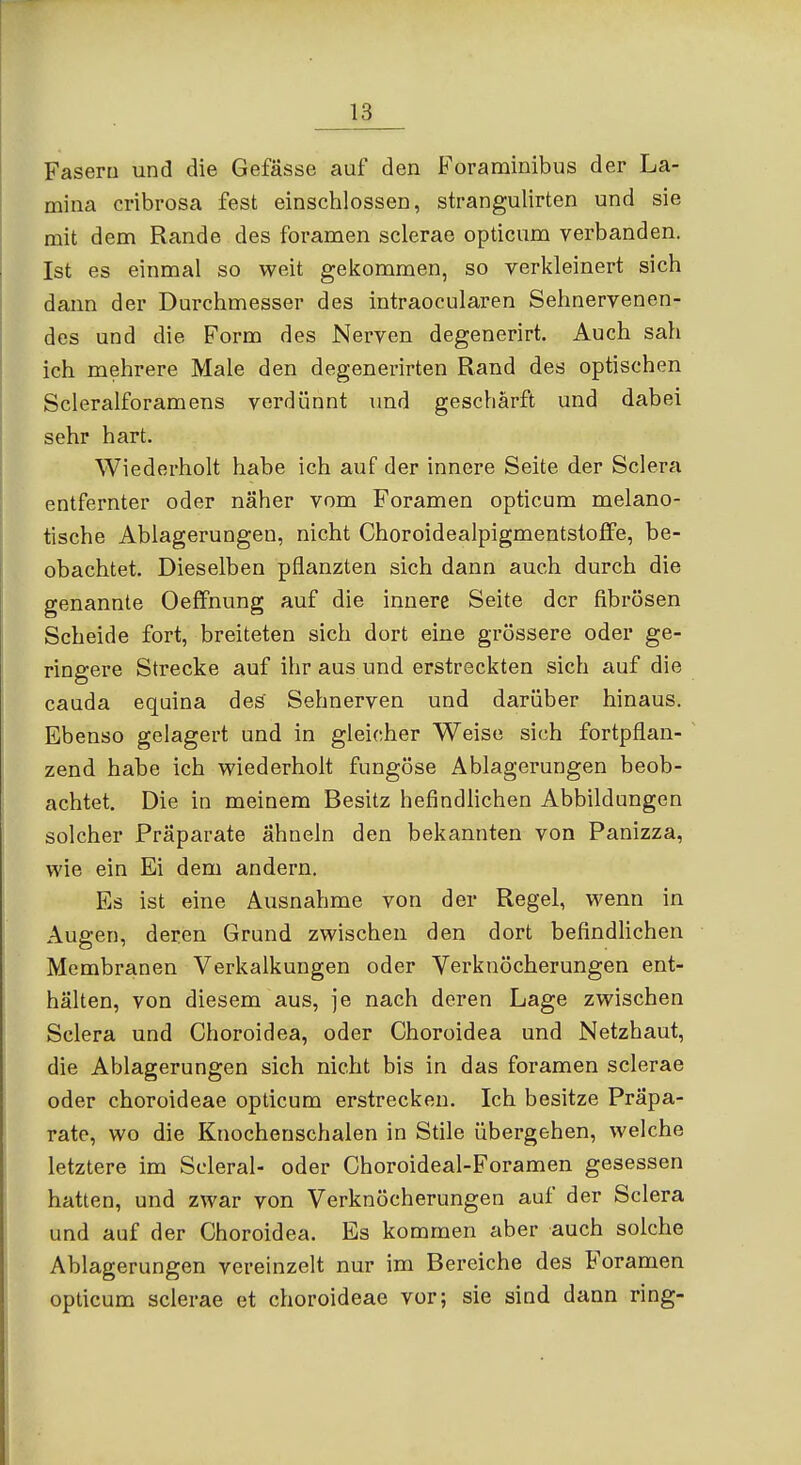 Fasern und die Gefässe auf den Foraminibus der La- mina cribrosa fest einschlössen, strangulirten und sie mit dem Rande des foramen sclerae opticum verbanden. Ist es einmal so weit gekommen, so verkleinert sich dann der Durchmesser des intraocularen Sehnervenen- des und die Form des Nerven degenerirt. Auch sah ich mehrere Male den degenerirten Rand des optischen Scleralforamens verdünnt und geschärft und dabei sehr hart. Wiederholt habe ich auf der innere Seite der Sclera entfernter oder näher vom Foramen opticum melano- tische Ablagerungen, nicht Choroidealpigmentstoffe, be- obachtet. Dieselben pflanzten sich dann auch durch die genannte OefFnung auf die innere Seite der fibrösen Scheide fort, breiteten sich dort eine grössere oder ge- ringere Strecke auf ihr aus und erstreckten sich auf die cauda equina des Sehnerven und darüber hinaus. Ebenso gelagert und in gleicher Weise sich fortpflan- zend habe ich wiederholt fungöse Ablagerungen beob- achtet. Die in meinem Besitz hefindhchen Abbildungen solcher Präparate ähneln den bekannten von Panizza, wie ein Ei dem andern. Es ist eine Ausnahme von der Regel, wenn in Augen, deren Grund zwischen den dort befindlichen Membranen Verkalkungen oder Verknöcherungen ent- hälten, von diesem aus, je nach deren Lage zwischen Sclera und Choroidea, oder Choroidea und Netzhaut, die Ablagerungen sich nicht bis in das foramen sclerae oder choroideae opticum erstrecken. Ich besitze Präpa- rate, wo die Knochenschalen in Stile übergehen, welche letztere im Scleral- oder Choroideal-Foramen gesessen hatten, und zwar von Verknöcherungen auf der Sclera und auf der Choroidea. Es kommen aber auch solche Ablagerungen vereinzelt nur im Bereiche des Foramen opticum sclerae et choroideae vor; sie sind dann ring-