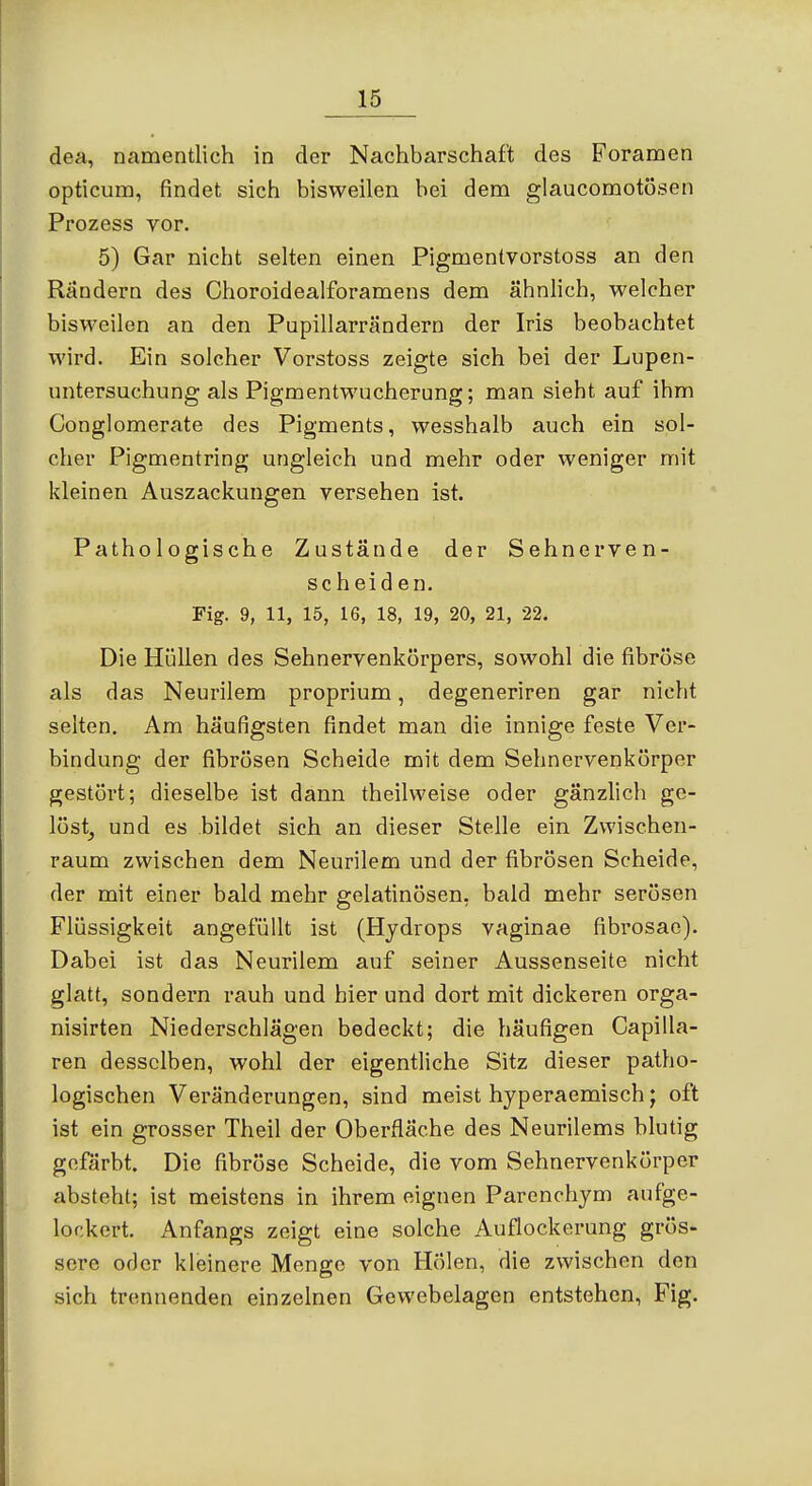 dea, namentlich in der Nachbarschaft des Foramen opticum, findet sich bisweilen bei dem glaucomotösen Prozess vor. 5) Gar nicht selten einen Pigmentvorstoss an den Rändern des Choroidealforamens dem ähnlich, welcher bisweilen an den Pupillarrändern der Iris beobachtet wird. Ein solcher Verstoss zeigte sich bei der Lupen- untersuchung als Pigmentwucherung; man sieht auf ihm Conglomerate des Pigments, wesshalb auch ein sol- cher Pigmentring ungleich und mehr oder weniger mit kleinen Auszackungen versehen ist. Pathologische Zustände der Sehnerven- scheiden. Fig. 9, 11, 15, 16, 18, 19, 20, 21, 22. Die Hüllen des Sehnervenkörpers, sowohl die fibröse als das Neurilem proprium, degeneriren gar nicht selten. Am häufigsten findet man die innige feste Ver- bindung der fibrösen Scheide mit dem Sehnervenkörper gestört; dieselbe ist dann theilweise oder gänzlich ge- löst^ und es bildet sich an dieser Stelle ein Zwischen- raum zwischen dem Neurilem und der fibrösen Scheide, der mit einer bald mehr gelatinösen, bald mehr serösen Flüssigkeit angefüllt ist (Hydrops vaginae fibrosae). Dabei ist das Neurilem auf seiner Aussenseite nicht glatt, sondern rauh und hier und dort mit dickeren orga- nisirten Niederschlägen bedeckt; die häufigen Capilla- ren desselben, wohl der eigentliche Sitz dieser patho- logischen Veränderungen, sind meist hyperaemisch; oft ist ein grosser Theil der Oberfläche des Neurilems blutig gefärbt. Die fibröse Scheide, die vom Sehnervenkörper absteht; ist meistens in ihrem eignen Parenchym aufge- lockert. Anfangs zeigt eine solche Auflockerung grös- sere oder kleinere Menge von Holen, die zwischen den sich trennenden einzelnen Gewebelagen entstehen, Fig.