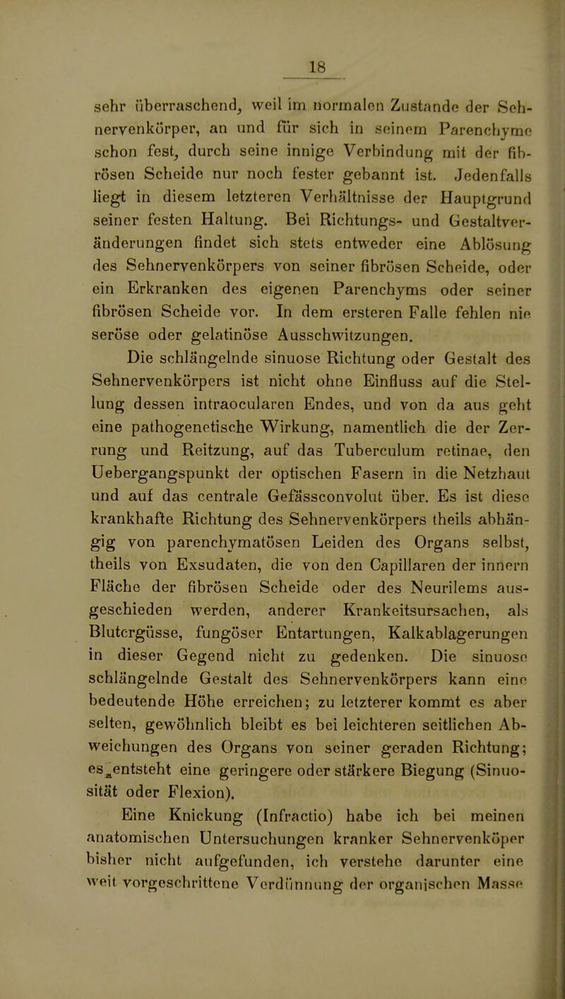 sehr überraschend, weil im normalen Zustande der Seh- nervenkörper, an und für sich in seinem Parenchjme schon fest, durch seine innige Verhindung mit der fib- rösen Scheide nur noch fester gebannt ist. Jedenfalls liegt in diesem letzteren Verhältnisse der Hauptgrund seiner festen Haltung. Bei Richtungs- und Gestaltver- änderungen findet sich stets entweder eine Ablösung des Sehnervenkörpers von seiner fibrösen Scheide, oder ein Erkranken des eigenen Parenchyms oder seiner fibrösen Scheide vor. In dem ersteren Falle fehlen nie seröse oder gelatinöse Ausschwitzungen. Die schlängelnde sinuose Richtung oder Gestalt des Sehnervenkörpers ist nicht ohne Einfluss auf die Stel- lung dessen intraocularen Endes, und von da aus geht eine pathogenetische Wirkung, namentlich die der Zer- rung und Reitzung, auf das Tuberculum retinae, den üebergangspunkt der optischen Fasern in die Netzhaut und auf das centrale Gefässconvolut über. Es ist diese krankhafte Richtung des Sehnervenkörpers theils abhän- gig von parenchymatösen Leiden des Organs selbst, theils von Exsudaten, die von den Capillaren der Innern Fläche der fibrösen Scheide oder des Neurilems aus- geschieden werden, anderer Krankeitsursachen, als Blutergüsse, fungöscr Entartungen, Kalkablagerungen in dieser Gegend nicht zu gedenken. Die sinuose schlängelnde Gestalt des Sehnervenkörpers kann eine bedeutende Höhe erreichen; zu letzterer kommt es aber selten, gewöhnlich bleibt es bei leichteren seitlichen Ab- weichungen des Organs von seiner geraden Richtung; es^entsteht eine geringere oder stärkere Biegung (Sinuo- sität oder Flexion). Eine Knickung (Infractio) habe ich bei meinen anatomischen Untersuchungen kranker Sehncrvenköper bisher nicht aufgefunden, ich verstehe darunter eine weit vorgeschrittene Verdünnung der organischen Masse