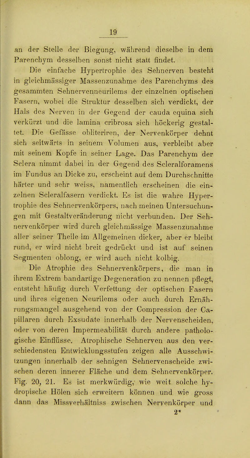 lÖ an der Stelle der Biegung, während dieselbe in dem Parenchjm desselben sonst nicht statt findet. Die einfache Hypertrophie des Selinerven besteht in gleichmässiger Massenzunahme des Parenchyms des gesammten Sehnevvenneurilems der einzelnen optischen Fasern, wobei die Struktur desselben sich verdickt, der Hals des Nerven in der Gegend der cauda cquina sich verkürzt und die lamina cribrosa sich höckerig gestal- tet. Die Gefässe obliteriren, der Nervenkörper dehnt sich seitwärts in seinem Volumen aus, verbleibt aber mit seinem Kopfe in seiner Lage. Das Parenchym der Sclera nimmt dabei in der Gegend des Scleralforamens im Fundus an Dicke zu, erscheint auf dem Durchschnitte härter und sehr weiss, namentlich erscheinen die ein- zelnen Scleralfasern verdickt. Es ist die wahre Hyper- trophie des Sehnervenkörpers, nach meinen Untersuchun- gen mit Gestaltveränderung nicht verbunden. Der Seh- nervenkörper wird durch gleichmässige Massenzunahme aller seiner Theile im Allgemeinen dicker, aber er bleibt rund, er wird nicht breit gedrückt und ist auf seinen S(igmenten oblong, er wird auch nicht kolbig. Die Atrophie des Sehnervenkörpers, die man in ihrem Extrem bandartige Degeneration zu nennen pflegt, entsteht häufig durch Verfettung der optischen Fasern und ihres eigenen Neurilems oder auch durch Ernäh- rungsmangel ausgehend von der Compression der Ca- pillaren durch Exsudate innerhalb der Nervenscheiden, oder von deren Impermeabilität durch andere patholo- gische Einflüsse. Atrophische Sehnerven aus den ver- schiedensten Entwicklungsstufen zeigen alle Ausschwi- tzungen innerhalb der sehnigen Sehnervenscheide zwi- schen deren innerer Fläche und dem Sehnervenkörper. Fig. 20, 21. Es ist merkwürdig,' wie weit solche hy- dropische Holen sich erweitern können und wie gross dann das Missverhältniss zwischen Nervenkörper und 2*
