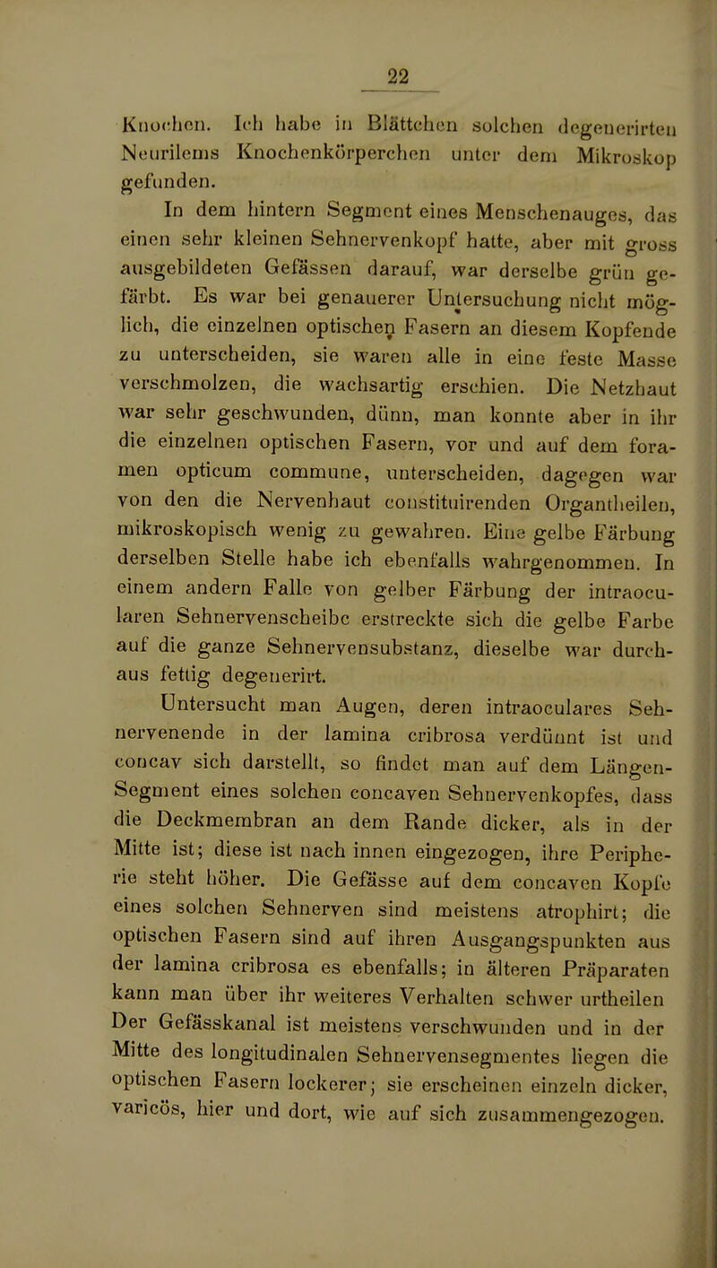 _22 Kiiodhon. Ich habe in Blättchen solchen degenerirten Neurileuis Knochenkörperchen unter dem Mikroskop gefunden. In dem hintern Segment eines Menschenauges, das einen sehr kleinen Sehnervenkopf hatte, aber mit gross ausgebildeten Gefassen darauf, war derselbe grün ge- färbt. Es war bei genauerer Untersuchung nicht mög- lich, die einzelnen optischen Fasern an diesem Kopfende zu unterscheiden, sie waren alle in eine feste Masse verschmolzen, die wachsartig erschien. Die Netzhaut war sehr geschwunden, dünn, man konnte aber in ihr die einzelnen optischen Fasern, vor und auf dem fora- men opticum commune, unterscheiden, dagegen war von den die Nervenhaut constituirenden Organtheilen, mikroskopisch wenig zu gewahren. Eine gelbe Färbung derselben Stelle habe ich ebenfalls wahrgenommen. In einem andern Falle von gelber Färbung der intraocu- laren Sehnervenscheibc erstreckte sich die gelbe Farbe auf die ganze Sehnervensubstanz, dieselbe war durch- aus fettig degeuerirt. Untersucht man Augen, deren intraoculares Seh- nervenende in der lamina cribrosa verdünnt ist und concav sich darstellt, so findet man auf dem Längen- Segment eines solchen concaven Sehnervenkopfes, dass die Deckmembran an dem Rande dicker, als in der Mitte ist; diese ist nach innen eingezogen, ihre Periphe- rie steht höher. Die Gefasse auf dem concaven Kopfe eines solchen Sehnerven sind meistens atrophirt; die optischen Fasern sind auf ihren Ausgangspunkten aus der lamina cribrosa es ebenfalls; in älteren Präparaten kann man über ihr weiteres Verhalten schwer urtheilen Der Gefässkanal ist meistens verschwunden und in der Mitte des longitudinalen Sehuervensegmentes liegen die optischen Fasern lockerer; sie erscheinen einzeln dicker, vancös, hier und dort, wie auf sich zusammengezogen.