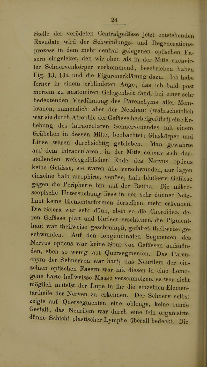 Stelle der verödeten Centralgefasse jetzt entstehenden Exsudate wird der Sohwindungs- und Degenerations- prozess in dem mehr central gelegenen optischen Fa- sern eingeleitet, den wir oben als in der Mitte excavir- ter Sehnervenkörper vorkommend, beschrieben habeu Fig. 13, 13a und die Figurenerklärung dazu. Ich habe ferner in einem erblindeten Auge, das ich bald post mortem zu anatomiren Gelegenheit fand, bei einer sehr bedeutenden Verdünnung des Parenchjms aller Mem- branen, namentlich aber der Netzhaut (wahrscheinlich war sie durch Atrophie der Gefässe herbeigeführt) eine Er- hebung des intraocuiaren Sehnervenendes mit einem Grübchen in dessen Mitte, beobachtet; Glaskörper und Linse waren durchsichtig gebüeben. Man gewahrte auf dem intraocuiaren, in der Mitte concav sich dar- stellenden weissgelblichen Ende des Nervus opticus keine Gefässe, sie waren alle verschwunden, nur lagen einzelne halb atrophirte, venöse, halb blutleere Gefässe gegen die Peripherie hin auf der Retina. Die mikro- scopische Untersuchung Hess in der sehr dünnen Netz- haut keine Elementarformen derselben mehr erkennen. Die Sclera war sehr dünn, eben so die Choroidea, de- ren Gefässe platt und blutleer erschienen, die Pigment- haut war theilweise geschrumpft, gefaltet, theilweise ge- schwunden. Auf den longitudinalen Segmenten des Nervus opticus war keine Spur von Gefässen aufzufin- den, eben so wenig auf Quersegmenten. Das Paren- chym der Sehnerven war hart; das Neurilem der ein- zelnen optischen Fasern war mit diesen in eine homo- gene harte hellweisse Masse verschmolzen, es war nicht möglich mittelst der Lupe in ihr die einzelnen Elemen- tartheile der Nerven zu erkennen. Der Sehnerv selbst zeigte auf Quersegmenten eine oblonge, keine runde Gestalt, das Neurilem war durch eine fein organisirte dünne Schicht plastischer Lymphe überall bedeckt. Die