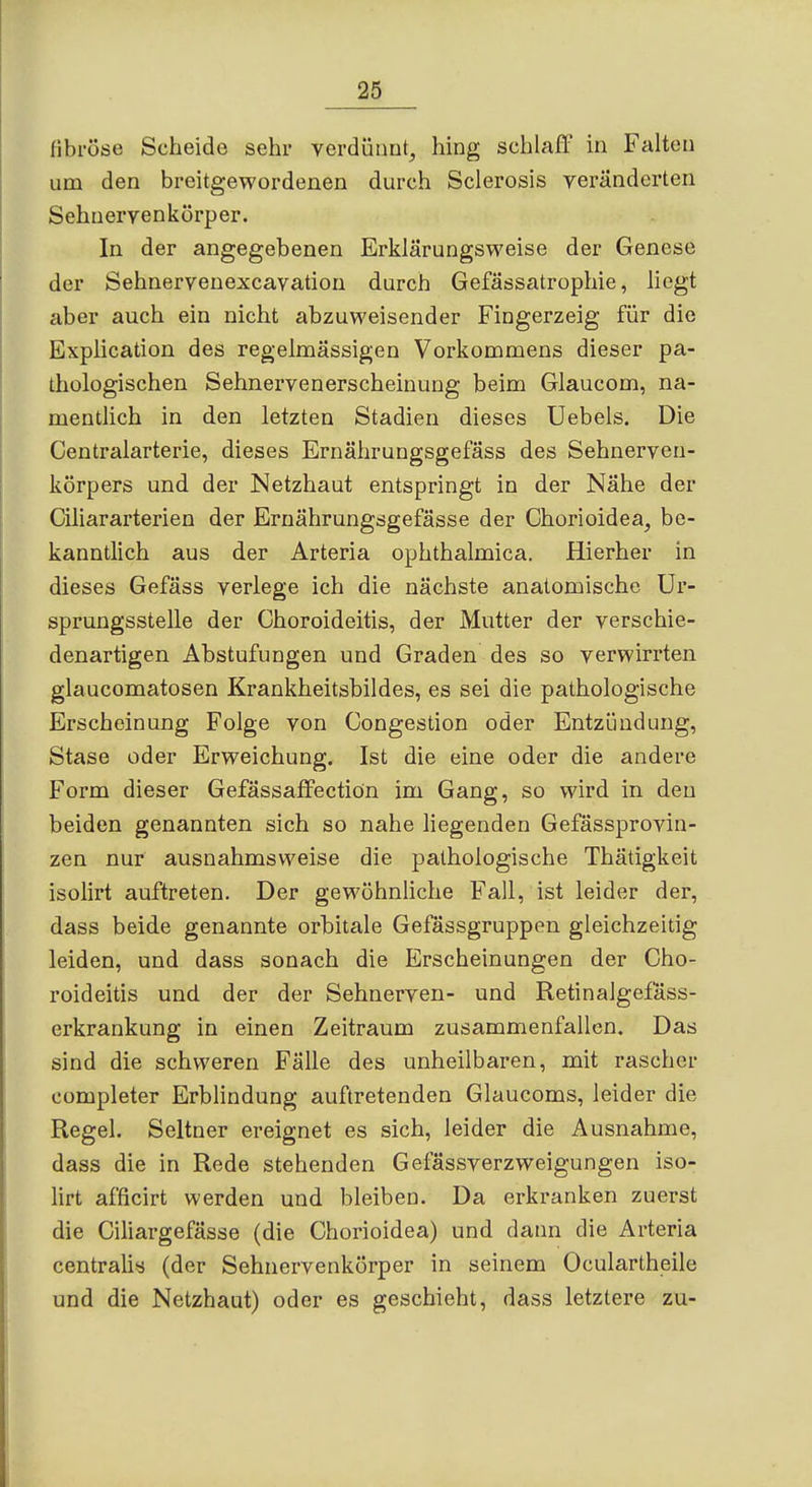 tihi'ö&e Scheide sehr verdütiut, hing schlaff in Falten um den breitgewordenen durch Sclerosis veränderten Sehneryenkörper. In der angegebenen Erklärungsweise der Genese der Sehnervenexcavation durch Gefässatrophie, liegt aber auch ein nicht abzuweisender Fingerzeig für die Explication des regelmässigen Vorkommens dieser pa- thologischen Sehnervenerscheinuug beim Glaucom, na- mentlich in den letzten Stadien dieses üebels. Die Centraiarterie, dieses Ernährungsgefass des Sehnerven- körpers und der Netzhaut entspringt in der Nähe der Ciliararterien der Ernährungsgefässe der Chorioidea, be- kanntlich aus der Arteria ophthalmica. Hierher in dieses Gefäss verlege ich die nächste anatomische Ur- sprungsstelle der Choroideitis, der Mutter der verschie- denartigen Abstufungen und Graden des so verwirrten glaucomatosen Krankheitsbildes, es sei die pathologische Erscheinung Folge von Congestion oder Entzündung, Stase oder Erweichung. Ist die eine oder die andere Form dieser Gefässaffectiön im Gang, so wird in den beiden genannten sich so nahe liegenden Gefässprovin- zen nur ausnahmsweise die pathologische Thätigkeit isolirt auftreten. Der gewöhnliche Fall, ist leider der, dass beide genannte orbitale Gefässgruppen gleichzeitig leiden, und dass sonach die Erscheinungen der Cho- roideitis und der der Sehnerven- und Retinalgefass- erkrankung in einen Zeitraum zusammenfallen. Das sind die schweren Fälle des unheilbaren, mit rascher completer Erblindung auftretenden Glaucoms, leider die Regel. Seltner ereignet es sich, leider die Ausnahme, dass die in Rede stehenden Gefässverzweigungen iso- lirt afficirt werden und bleiben. Da erkranken zuerst die Ciliargefässe (die Chorioidea) und dann die Arteria centralis (der Sehnervenkörper in seinem Oculartheile und die Netzhaut) oder es geschieht, dass letztere zu-