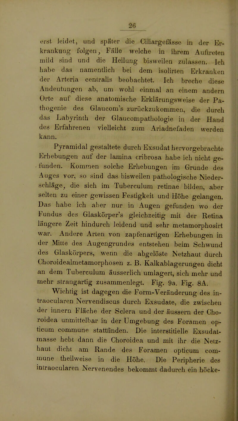 ovsl loidot, und später die Ciliargefasse in der Er- krankung folgen, B'^älle welche in ihrem Auftreten mild sind und die Heilung bisweilen zulassen. Ich habe das namentlich bei dem isolirten Erkranken der Arteria centraUs beobachtet. Ich breche diese Andeutungen ab, um wohl einmal an einem andern Orte auf diese anatomische Erklärungsweise der Pa- thogenie des Glaucom's zurückzukommen, die durch das Labyrinth der Glaucompathologie in der Hand des Erfahrenen vielleicht zum Ariadnefaden werden kann. Pyramidal gestaltete durch Exsudat hervorgebrachte Erhebungen auf der lamina cribrosa habe ich nicht ge- funden. Kommen solche Erhebungen im Grunde des Auges vor, so sind das bisweilen pathologische Nieder- schläge, die sich im Tuberculum retinae bilden, aber selten zu einer gewissen Festigkeit und Höhe gelangen. Das habe ich aber nur in Augen gefunden wo der Fundus des Glaskörper's gleichzeitig mit der Retina längere Zeit hindurch leidend und sehr metamorphosirt war. Andere Arten von zapfenartigen Erhebungen in der Mitte des Augengrundes entstehen beim Schwund des Glaskörpers, wenn die abgelöste Netzhaut durch Choroidealmetamorphosen z. B. Kalkablagerungen dicht an dem Tuberculum äusserlich umlagert, sich mehr und mehr strangartig zusammenlegt. Fig. 9a. Fig. 8A. Wichtig ist dagegen die Form-Veränderung des in- traocularen Nervendiscus durch Exsudate, die zwischen der Innern Fläche der Sciera und der äussern der Cho- roidea unmittelbar in der Umgebung des Foramen op- ticum commune stattfinden. Die interstitielle Exsudat- masse hebt dann die Choroidea und mit ihr die Netz- haut dicht am Rande des Foramen opticum com- mune theilweise in die Höhe. Die Peripherie des intraocularen Nervenendes bekommt dadurch ein höcke-