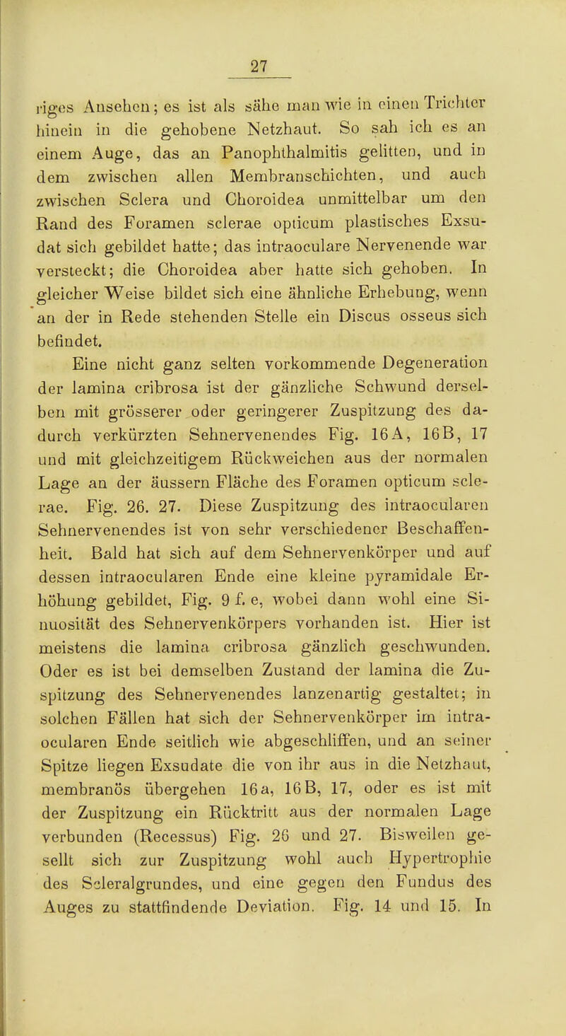 riges Ausehcu; es ist als sähe man wie in einen Trichter hinein in die gehobene Netzhaut. So sah ich es an einem Auge, das an Panophthalmitis gelitten, und in dem zwischen allen Membranschichten, und auch zwischen Sclera und Choroidea unmittelbar um den Rand des Foramen sclerae opticum plastisches Exsu- dat sich gebildet hatte; das intraoculare Nervenende war versteckt; die Choroidea aber hatte sich gehoben. In gleicher Weise bildet sich eine ähnliche Erhebung, wenn an der in Rede stehenden Stelle ein Discus osseus sich befindet. Eine nicht ganz selten vorkommende Degeneration der lamina cribrosa ist der gänzliche Schwund dersel- ben mit grosserer oder geringerer Zuspitzung des da- durch verkürzten Sehnervenendes Fig. 16 A, 16B, 17 und mit gleichzeitigem Rückweichen aus der normalen Lage an der äussern Fläche des Foramen opticum scle- rae. Fig. 26. 27. Diese Zuspitzung des intraocularen Sehnervenendes ist von sehr verschiedener Beschaffen- heit. Bald hat sich auf dem Sehnervenkörper und auf dessen intraocularen Ende eine kleine pyramidale Er- höhung gebildet, Fig. 9 f. e, wobei dann wohl eine Si- nuosität des Sehnervenkörpers vorhanden ist. Hier ist meistens die lamina cribrosa gänzhch geschwunden. Oder es ist bei demselben Zustand der lamina die Zu- spitzung des Sehnervenendes lanzenartig gestaltet; in solchen Fällen hat sich der Sehnervenkörper im intra- ocularen Ende seitlich wie abgeschliffen, und an seiner Spitze hegen Exsudate die von ihr aus in die Netzhaut, membranös übergehen 16 a, 16 B, 17, oder es ist mit der Zuspitzung ein Rücktritt aus der normalen Lage verbunden (Recessus) Fig. 26 und 27. Bisweilen ge- sellt sich zur Zuspitzung wohl auch Hypertrophie des Scleralgrundes, und eine gegen den Fundus des Auges zu stattfindende Deviation. Fig. 14 und 15. In