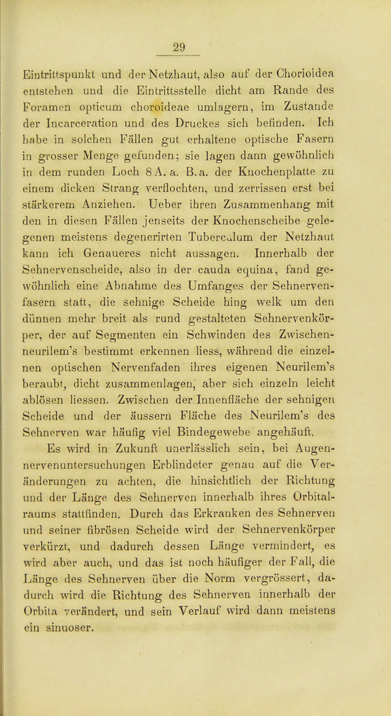 Eintrittspunkt und der Netzhaut, also auf der Chorioidea entstehen und die Eintrittsstelle dicht am Rande des Foramen opticum choroideae umlagern, im Zustande der Incarceration und des Druckes sich befinden. Ich habe in solchen Fällen gut erhaltene optische Fasern in grosser Menge gefunden; sie lagen dann gewöhnlich in dem runden Loch 8A. a. B.a. der Knocheuplatte zu einem dicken Strang verflochten, und zerrissen erst bei stärkerem Anziehen, Ueber ihren Zusammenhang mit den in diesen Fällen jenseits der Knochenscheibe gele- genen meistens degenerirten Tuberciilum der Netzhaut kann ich Genaueres nicht aussagen. Innerhalb der Sehnervenscheide, also in der cauda equina, fand ge- Wühnhch eine Abnahme des Umfanges der Sehnerven- fasern statt, die sehnige Scheide hing welk um den dünnen mehr breit als rund gestalteten Sehnervenkör- per, der auf Segmenten ein Schwinden des Zwischen- neurilem's bestimmt erkennen Hess, während die einzel- nen optischen Nervenfaden ihres eigenen Neurilemms beraubt^ dicht zusammenlagen, aber sich einzeln leicht ablösen Hessen. Zwischen der Innenfläche der sehnigen Scheide und der äussern Fläche des Neurilem's des Sehnerven war häufig viel Bindegewebe angehäuft. Es wird in Zukunft unerlässlich sein, bei Augen- nervenuntersuchungen Erblindeter genau auf die Ver- änderungen zu achten, die hinsichtlich der Richtung und der Länge des Sehnerven innerhalb ihres Orbital- raums stattfinden. Durch das Erkranken des Sehnerven und seiner fibrösen Scheide wird der Sehnervenkörper verkürzt, und dadurch dessen Länge vermindert, es ward aber auch, und das ist noch häufiger der Fall, die Länge des Sehnerven über die Norm vergrössert, da- durch wird die Richtung des Sehnerven innerhalb der Orbita verändert, und sein Verlauf wird dann meistens ein sinuoser.