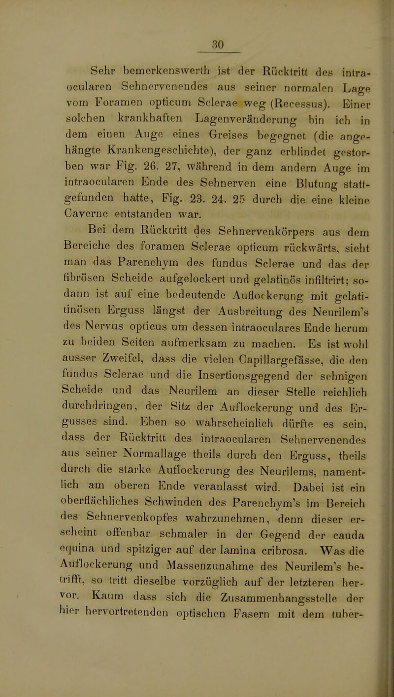 Sehr bemerkenswerlh ist der Rücktritt des inlra- ocularen Sehnervenendes aus seiner normalen Lage vom Foramen opticum Sclerae weg (Recessus). Einer solchen krankhaften Lagenveränderung bin ich in dem einen Auge eines Greises begegnet (die ange- hängte Krankengeschichte), der ganz erblindet gestor- ben war Fig. 26. 27, während in dem andern Auge im intraocularen Ende des Sehnerven eine Blutung statt- gefunden hatte, Fig. 23. 24. 25 durch die eine kleine Caverne entstanden war. Bei dem Rücktritt des Sehnervenkörpers aus dem Bereiche des foramen Sclerae opticum rückwärts, sieht man das Parenchym des fundus Sclerae und das der fibrösen Scheide aufgelockert und gelatinös infiltrirt; so- dann ist auf eine bedeutende Auflockerung mit gelati- tinösen Erguss längst der Ausbreitung des Neurilemms des Nervus opticus um dessen intraoculares Ende herum zu beiden Seiten aufmerksam zu machen. Es ist wohl ausser Zweifel, dass die vielen Capillargefässe, die den fundus Sclerae und die Insertionsgegend der sehnigen Scheide und das Neurilem an dieser Stelle reichlich durchdringen, der Sitz der Auflockerung und des Er- gusses sind. Eben so wahrscheinHch dürfte es sein, dass der Rücktritt des intraocularen Sehnervenendes aus seiner Normallage theils durch den Erguss, theils durch die starke Auflockerung des Neurilems, nament- lich am oberen Ende veranlasst wird. Dabei ist ein oberflächliches Schwinden des Parenchym's im Bereich des Sehnervenkopfes wahrzunehmen, denn dieser er- scheint offenbar schmaler in der Gegend der cauda equina und spitziger auf der lamina cribrosa. Was die Auflockerung und Massenzunahme des Neurilemms be- trifft, so tritt dieselbe vorzüglich auf der letzteren her- vor. Kaum dass sich die Zusammenhangsstelle der hier hervortretenden optischen Fasern mit dem tuber-