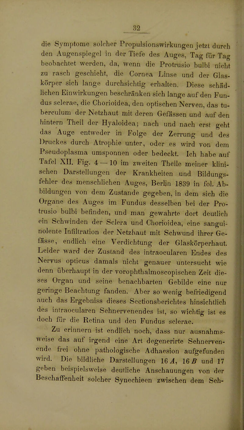 die Symptome solcher Propulsionswirkungen jetzt durch den Augenspiegel in der Tiefe des Auges, Tag für Tag beobachtet werden, da, wenn die Protrusio bulbi nicht zu rasch geschieht, die Cornea Linse und der Glas- körper sich lange durchsichtig erhalten. Diese schäd- lichen Einwirkungen beschränken sich lange auf den Fun- dus sclerae, die Chorioidea, den optischen Nerven, das tu- berculum der Netzhaut mit deren Gefässen und auf den hintern Theil der Hjaloidea; nach und nach erst geht das Auge entweder in Folge der Zerrung und des Druckes durch Atrophie unter, oder es wird von dem Pseudoplasma umsponnen oder bedeckt. Ich habe auf Tafel XII. Fig. 4 — 10 im zweiten Theile meiner klini- schen Darstellungen der Krankheiten und Bildungs- fehler des menschlichen Auges, Berlin 1839 in fol. Ab- bildungen von dem Zustande gegeben, in dem sich die Organe des Auges im Fundus desselben bei der Pro- trusio bulbi beünden, und man gewahrte dort deutlich ein Schwinden der Sclera und Chorioidea, eine sangui- nolente Infiltration der Netzhaut mit Schwund ihrer Ge- fässe, endlich eine Verdichtung der Glaskörperhaut. Leider ward der Zustand des intraocularen Endes des Nervus opticus damals nicht genauer untersucht wie denn überhaupt in der vorophthalmoscopischen Zeit die- ses Organ und seine benachbarten Gebilde eine nur geringe Beachtung fanden. Aber so wenig befriedigend auch das Ergebniss dieses Sectionsberichtes hinsichtlich des intraocularen Sehnervenendes ist, so wichtig ist es doch für die Retina und den Fundus sclerae. Zu erinnern ist endlich noch, dass nur ausnahms- weise das auf irgend eine Art degenerirte Sehnerven- ende frei ohne pathologische Adhaesion aufgefunden wird. Die bildliche Darstellungen 16 16^ und 17 geben beispielsweise deutliche Anschauungen von der Beschaffenheit solcher Synechieen zwischen dem Seh-