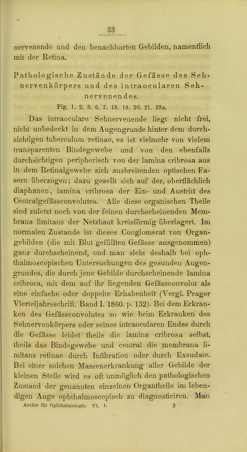 nei'venendc und den benachbarten Gebilden, namentlich mit der Retina. Pathologische Zustände der Gefässo des Seh- nervenkörpers und des intraocularen Seh- nervenendes. Fig. 1. 2. 3. 6. 7. 18. 19. 20. 21. 22a, Das intraoculare Sehnervenende Hegt nicht frei, nicht unbedeckt in dem Augengrunde hinter dem durch- sichtigen tuberculum retinae, es ist vielmehr von vielem transparenten Bindegewebe und von den ebenfalls durchsichtigen peripherisch von der lamina cribrosa aus in dem Retinalgevs'ebe sich ausbreitenden optischen Fa- sern überzogen; dazu gesellt sich auf der, oberflächlich diaphanen, lamina cribrosa der Ein- und Austritt des Centralgefässconvolutes. Alle diese organischen Theile sind zuletzt noch von der feinen durchscheinenden Mem- brana limitans der Netzhaut kreisförmig überlagert. Im normalen Zustande ist dieses Conglomerat von Organ- gebilden (die mit Blut gefüllten Gefässe ausgenommen) ganz durchscheinend_, und man sieht deshalb bei oph- thalmoscopischen Untersuchungen des gesunden Augen- grundes, die durch jene Gebilde durchscheinende lamina cribrosa, mit dem auf ihr liegenden Gefässconvolut als eine einfache oder doppelte Erhabenheit (Vergl. Prager Vierteljahrsschrift. Band I. 1860. p. 132). Bei dem Erkran- ken des Gefässconvolutes so wie beim Erkranken des Sehnervenkörpers oder seines intraocularen Endes durch die Gefässe leidet theils die lamina cribrosa selbst, theils das Bindegewebe und central die membrana li- mitans retinae durch Infiltration oder durch Exsudate. Bei einer solchen Massenerkrankung aller Gebilde der kleinen Stelle wird es oft unmöglich den pathologischen Zustand der genannten einzelnen Organtheile im leben- digen Auge ophthalmoscopisch zu diagnosticiren. Mau Archiv für Ophthalmologie. VI. 1- 3