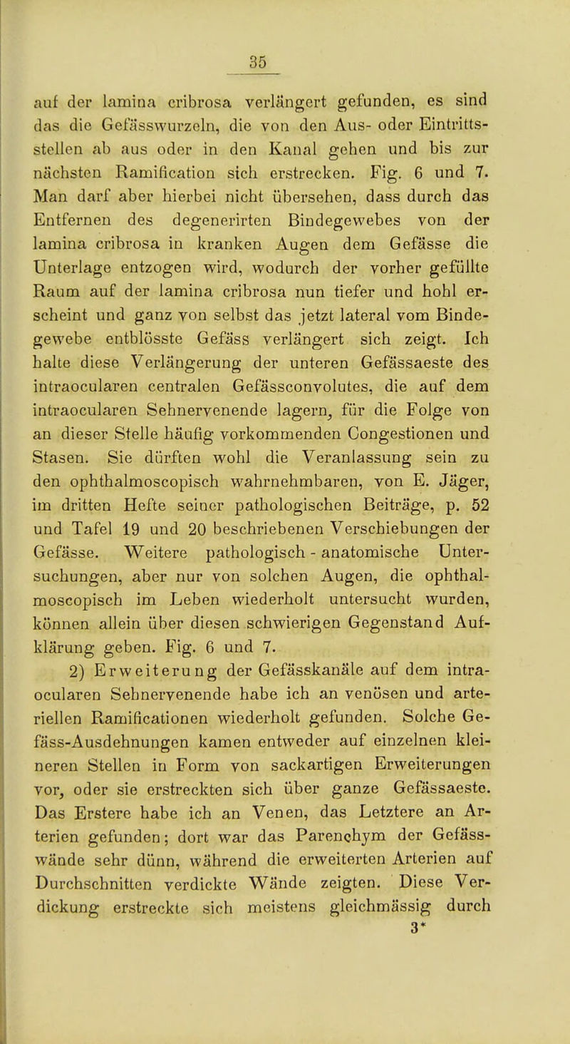 auf der lamina cribrosa verlängert gefunden, es sind das die Getassvvurzeln, die von den Aus- oder Eintritts- stellen ab aus oder in den Kanal gehen und bis zur nächsten Ramification sich erstrecken. Fig. 6 und 7. Man darf aber hierbei nicht übersehen, dass durch das Entfernen des degenerirten Bindegewebes von der lamina cribrosa in kranken Augen dem Gefässe die Unterlage entzogen wird, wodurch der vorher gefüllte Raum auf der lamina cribrosa nun tiefer und hohl er- scheint und ganz von selbst das jetzt lateral vom Binde- gewebe entblüsste Gefäss verlängert sich zeigt. Ich halte diese Verlängerung der unteren Gefässaeste des intraocularen centralen Gefässconvolutes, die auf dem intraocularen Sehnervenende lagern, für die Folge von an dieser Stelle häufig vorkommenden Congestionen und Stasen. Sie dürften wohl die Veranlassung sein zu den ophthalmoscopisch wahrnehmbaren, von E. Jäger, im dritten Hefte seiner pathologischen Beiträge, p. 52 und Tafel 19 und 20 beschriebenen Verschiebungen der Gefässe. Weitere pathologisch - anatomische Unter- suchungen, aber nur von solchen Augen, die ophthal- moscopisch im Leben wiederholt untersucht wurden, können allein über diesen schwierigen Gegenstand Auf- klärung geben. Fig. 6 und 7. 2) Erweiterung der Gefässkanäle auf dem intra- ocularen Sehnervenende habe ich an venösen und arte- riellen Ramificationen wiederholt gefunden. Solche Ge- fäss-Ausdehnungen kamen entweder auf einzelnen klei- neren Stellen in Form von sackartigen Erweiterungen vor, oder sie erstreckten sich über ganze Gefässaeste. Das Erstere habe ich an Venen, das Letztere an Ar- terien gefunden; dort war das Parenchjm der Gefäss- wände sehr dünn, während die erweiterten Arterien auf Durchschnitten verdickte Wände zeigten. Diese Ver- dickung erstreckte sich meistens gleichmässig durch 3*