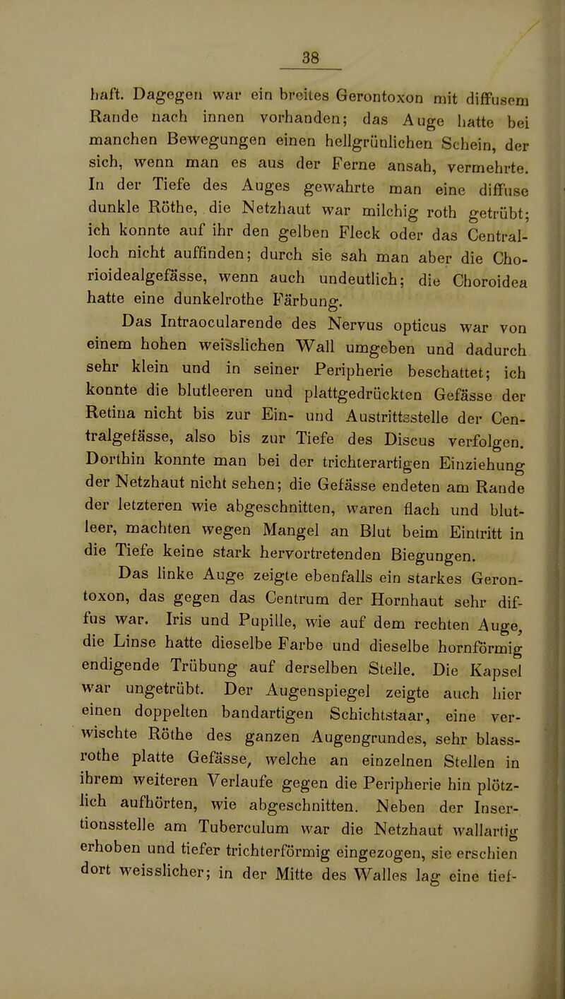 haft. Dagegen war ein breites Gerontoxon mit diffusem Rande nach innen vorhanden; das Auge hatte bei manchen Bewegungen einen hellgrünlichen Schein, der sich, wenn man es aus der Ferne ansah, vermehrte. In der Tiefe des Auges gewahrte man eine diffuse dunkle Rothe, die Netzhaut war milchig roth getrübt; ich konnte auf ihr den gelben Fleck oder das Central- loch nicht auffinden; durch sie sah man aber die Cho- rioidealgefässe, wenn auch undeutlich; die Choroidea hatte eine dunkelrothe Färbung. Das Intraocularende des Nervus opticus war von einem hohen weisslichen Wall umgeben und dadurch sehr klein und in seiner Peripherie beschattet; ich konnte die blutleeren und plattgedrückten Gefässe der Retina nicht bis zur Ein- und Austrittsstelle der Cen- tralgefässe, also bis zur Tiefe des Discus verfolgen. Dorthin konnte man bei der trichterartigen Einziehung der Netzhaut nicht sehen; die Gefässe endeten am Rande der letzteren wie abgeschnitten, waren flach und blut- leer, machten wegen Mangel an Blut beim Eintritt in die Tiefe keine stark hervortretenden Biegungen. Das linke Auge zeigte ebenfalls ein starkes Geron- toxon, das gegen das Centrum der Hornhaut sehr dif- fus war. Iris und Pupille, wie auf dem rechten Auge, die Linse hatte dieselbe Farbe und dieselbe hornförmig endigende Trübung auf derselben Stelle. Die Kapsel war ungetrübt. Der Augenspiegel zeigte auch hier einen doppelten bandartigen Schichtstaar, eine ver- wischte Rothe des ganzen Augengrundes, sehr blass- rothe platte Gefässe, welche an einzelnen Stellen in ihrem weiteren Verlaufe gegen die Peripherie hin plötz- lich aufhörten, wie abgeschnitten. Neben der Inser- tionsstelle am Tuberculum war die Netzhaut Avallarlig erhoben und tiefer trichterförmig eingezogen, sie erschien dort weisslicher; in der Mitte des Walles lag eine tief-