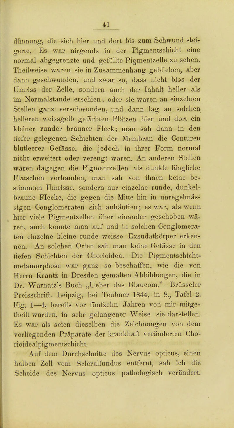 dünnung, die sich hier und dort bis zum Schwund stei- gerte. Es war nirgends in der Pigmentschicht eine normal abgegrenzte und gefüllte Pigmenlzelle zu sehen. Thoilweise waren sie in Zusammenhang geblieben^ aber dann geschwunden, und zwar so, dass nicht blos der ümriss der Zelle, sondern auch der Inhalt heller als im Normalstande erschien; oder sie waren an einzelnen Stellen ganz verschwunden, und dann lag an solchen helleren weissgelb gefärbten Plätzen hier und dort ein kleiner runder brauner Fleck; man sah dann in den tiefer gelegenen Schichten der Membran die Conturen blutleerer Gefässe, die jedoch in ihrer Form normal nicht erweitert oder verengt waren. An anderen Stellen waren dagegen die Pigmentzellen als dunkle längliche Flatschen vorhanden, man sah von ihnen keiüe be- stimmten Umrisse, sondern nur einzelne runde, dunkel- braune Flecke, die gegen die Mitte hin in unregelmäs- sigen Conglomeraten sich anhäuften; es war, als wenn hier viele Pigmentzellen über einander geschoben wä- ren, auch konnte man auf und in solchen Conglomera- ten einzelne kleine runde weisse Exsudatkörper erken- nen. An solchen Orten sah man keine Gefässe in den tiefen Schichten der Chorioidea. Die Pigmentschicht- metamorphose war ganz so beschaffen, wie die von Herrn Krantz in Dresden gemalten Abbildungen, die in Dr. Warnatz's Buch „üeber das Glaucom. Brüsseler Preisschrift. Leipzig, bei Teubner 1844, in 8., Tafel 2. Fig. 1—4, bereits vor fünfzehn Jahren von mir mitge- theilt M'urden, in sehr gelungener Weise sie darstellen. Es war als seien dieselben die Zeichnungen von dem vorliegenden Präparate der krankhaft veränderten Cho- rioidealpigmentschicht. Auf dem Durchschnitte des Nervus opticus, einen halben Zoll vom Scleralfundus entfernt, sah ich die Scheide des Nervus opticus pathologisch verändert.