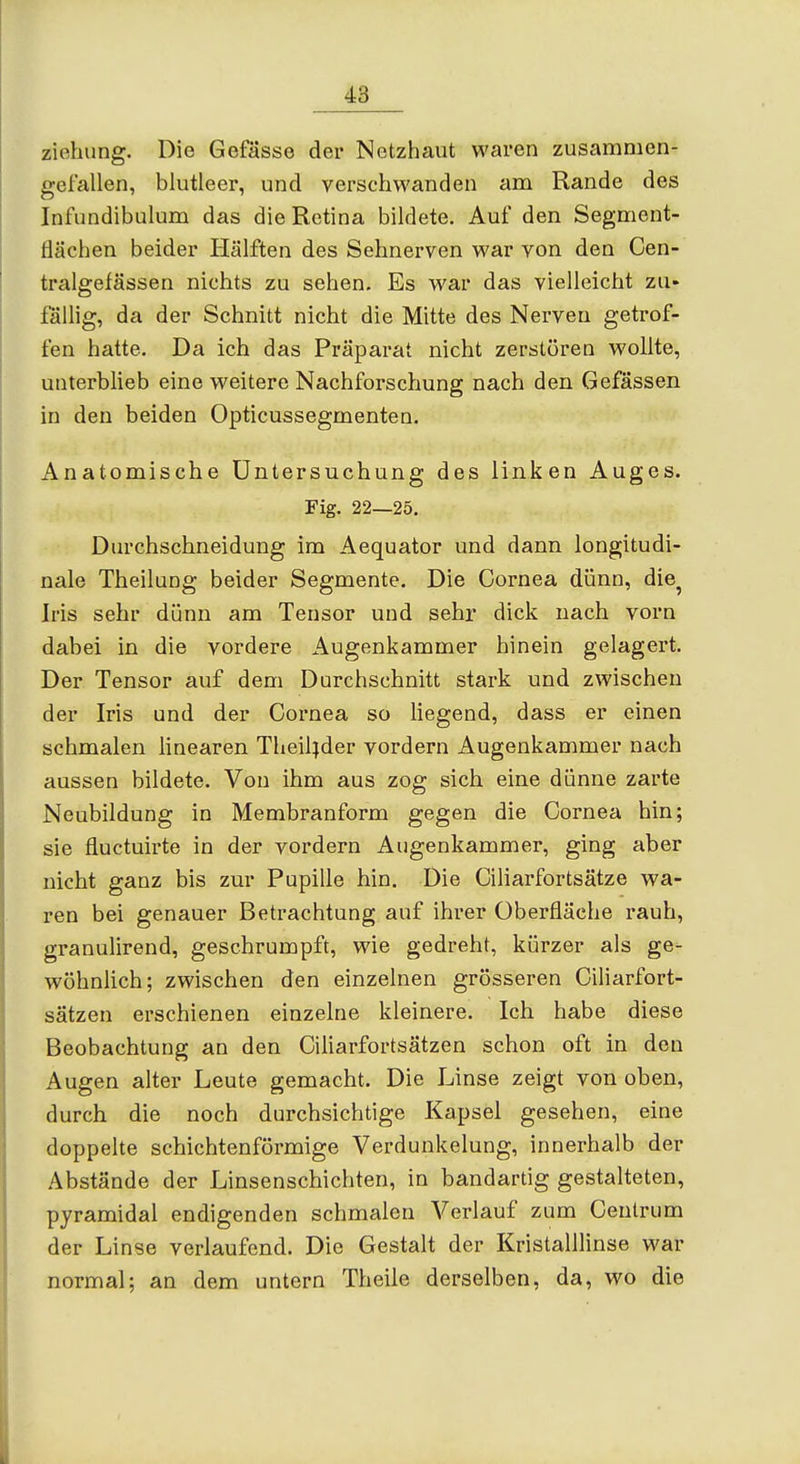 Ziehung. Die Gefässe der Netzhaut waren zusammen- gefallen, blutleer, und verschwanden am Rande des Infundibulum das die Retina bildete. Auf den Segment- flächen beider Hälften des Sehnerven war von den Cen- tralgefässen nichts zu sehen. Es war das vielleicht zu» fällig, da der Schnitt nicht die Mitte des Nerven getrof- fen hatte. Da ich das Präparat nicht zerstören wollte, unterblieb eine weitere Nachforschung nach den Gefässen in den beiden Opticussegmenten. Anatomische Untersuchung des linken Auges. Fig. 22—25. Durchschneidung im Aequator und dann longitudi- nale Theilung beider Segmente. Die Cornea dünn, die^ Iris sehr dünn am Tensor und sehr dick nach vorn dabei in die vordere Augenkammer hinein gelagert. Der Tensor auf dem Durchschnitt stark und zwischen der Iris und der Cornea so liegend, dass er einen schmalen linearen Theiljder vordem Augenkammer nach aussen bildete. Von ihm aus zog sich eine dünne zarte Neubildung in Membranform gegen die Cornea hin; sie fluctuirte in der vordem Augenkammer, ging aber nicht ganz bis zur Pupille hin. Die Ciliarfortsätze wa- ren bei genauer Betrachtung auf ihrer Überfläche rauh, granulirend, geschrumpft, wie gedreht, kürzer als ge- wöhnlich; zwischen den einzelnen grösseren Ciliarfort- sätzen erschienen einzelne kleinere. Ich habe diese Beobachtung an den Ciliarfortsätzen schon oft in den Augen alter Leute gemacht. Die Linse zeigt von oben, durch die noch durchsichtige Kapsel gesehen, eine doppelte schichtenförmige Verdunkelung, innerhalb der Abstände der Linsenschichten, in bandartig gestalteten, pyramidal endigenden schmalen Verlauf zum Ceutrum der Linse verlaufend. Die Gestalt der Kristalllinse war normal; an dem untern Theile derselben, da, wo die