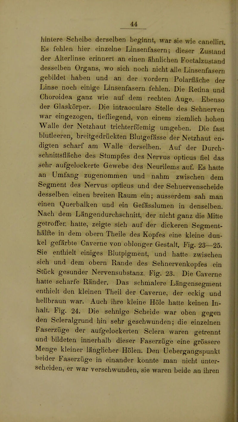 hintere Scheibe derselben beginnt, war sie wie canellirt Es fehlen hier einzelne Linsenfasern; dieser Zustand der Alterlinse erinnert an einen ähnlichen Foctalzustand desselben Organs, wo sich noch nicht alle Linsenfasern gebildet haben und an der vordem Polarfläche der Linse noch einige Linsenfasern fehlen. Die Retina und Choroidea ganz wie auf dem rechten Auge. Ebenso der Glaskörper. Die intraoculare Stelle des Sehnerven war eingezogen, tiefliegend, von einem ziemlich hohen Walle der Netzhaut trichterförmig umgeben. Die fast blutleeren, broitgedrückten Blutgefässe der Netzhaut en- digten scharf am Walle derselben. Auf der Durch- Schnittsfläche des Stumpfes des Nervus opticus fiel das sehr aufgelockerte Gewebe des Neurilems auf. Es hatte an Umfang zugenommen und nahm zwischen dem Segment des Nervus opticus und der Sehnervenscheide desselben einen breiten Raum ein; ausserdem sah man einen Querbalken und ein Gefässlumen in denselben. Nach dem Längendurchschnitt, der nicht ganz die Mitte getroffen hatte, zeigte sich auf der dickeren Segment- hälfte in dem obern Theile des Kopfes eine kleine dun- kel gefärbte Caverne von oblonger Gestalt. Fig. 23—25. Sie enthielt einiges Blutpigment, und hatte zwischen sich und dem obern Rande des Sehnervenkopfes ein Stück gesunder Nervensubstanz. Fig. 23. Die Caverne hatte scharfe Ränder. Das schmalere Längensegment enthielt den kleinen Theil der Caverne, der eckig und hellbraun war. Auch ihre kleine Höle hatte keinen In- halt. Fig. 24. Die sehnige Scheide war oben gegen den Scleralgrund hin sehr geschwunden; die einzelneu Faserzüge der aufgelockerten Sclera waren getrennt und bildeten innerhalb dieser Faserzüge eine grössere Menge kleiner länglicher Hölen. Den üebergaugspunkt beider Faserzüge in einander konnte man nicht unter- scheiden, er war verschwunden, sie waren beide an ihren