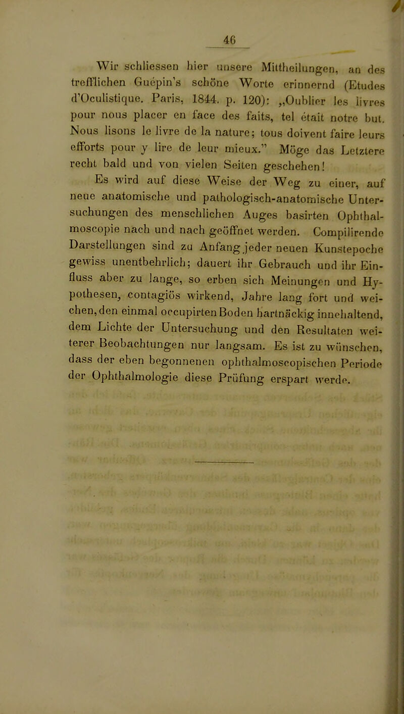 Wir schliessen hier unsere Mittheilungen, an des trefflichen Guepin's schöne Worte erinnernd (Etudes d'üculistique. Paris, 1844. p. 120): „Oublier les iivres pour nous placer en face des faits, tel etait notre but. Nous iisons le livre de la nature; tous doivent faire leurs efforts pour y lire de leur mieux. Möge das Letztere recht bald und von vielen Seiten geschehen! Es wird auf diese Weise der Weg zu einer, auf neue anatomische und pathologisch-anatomische Unter- suchungen des menschlichen Auges basirten Ophthal- moscopie nach und nach geöffnet werden. Compilirendo Darstellungen sind zu Anfang jeder neuen Kunstepoche gewiss unentbehrlich; dauert ihr. Gebrauch und ihr Ein- fluss aber zu Jange, so erben sich Meinungen und Hy- pothesen, contagiös wirkend, Jahre lang fort und wei- chen, den einmal occupirten Boden hartnäckig innehaltend, dem Lichte der Untersuchung und den Resultaten wei- terer Beobachtungen nur langsam. Es ist zu wünschen, dass der eben begonnenen ophthalmoscopischen Periode der Ophthalmologie diese Prüfung erspart werde.