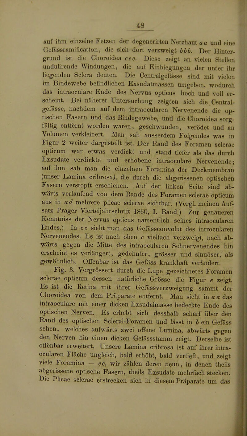auf ihm einzelne Fetzen der degcnerirten Netzhaut a a und eine Gefassrainiücatton, die sicli dort verzweigt bbb. Der Hinter- grund ist die Choroidea cec. Diese zeigt an vielen Stellen undulirende Windungen, die auf Einbiegungen der unter ihr liegenden Sciera deuten. Die Centralgefasse sind mit vielen im Bindewebe befindlichen Exsudatmassen umgeben, wodurch das intraoculare Ende des Nervus opticus hoch und voll er- scheint. Bei näherer Untersuchung zeigten sich die Central- gefasse, nachdem auf dem intraocularen Nervenende die op- tischen Fasern und das Bindegewebe, und die Choroidea sorg- fältig entfernt worden waren, geschwunden, verödet und an Volumen verkleinert. Man sah ausserdem Folgendes was in Figur 2 weiter dargestellt ist. Der Eand des Foramen sclerae opticum war etwas verdickt und staiid tiefer als das durch Exsudate verdickte und erhobene intraoculare Nervenende; auf ihm sah man die einzelnen Foramina der Deckmembran (unser Lamina cribrosa;, die durch die abgerissenen optischen Fasern verstopft erschienen. Auf der linken Seite sind ab- wärts verlaufend von dem Eande des Foramen sclerae opticum aus in ad mehrere plicae sclerae sichtbar. (Vergl, meinen Auf- satz Prager Vierteljahrschrift 1860, I. Band.) Zur genaueren Kenntniss der Nervus opticus namentlich seines intraocularen Endes.) In cc sieht man das Gefässconvolut des introcularen Nervenendes. Es ist nach oben c vielfach verzweigt, nach ab- wärts gegen die Mitte des intraocularen Sehuervenendes hin erscheint es verlängert, gedehnter, grösser und sinuöser, als gewöhnlich, Offenbar ist das Gefäss krankhaft verändert. Fig. 3. Vergrössert durch die Lupe gezeichnetes Foramen sclerae opticum dessen natürliche Grösse die Figur e zeigt. Es ist die ßetina mit ihrer Gefässverzweigung sammt der Choroidea von dem Präparate entfernt. Man sieht in a a das intraoculare mit einer dicken Exsudalmasse bedeckte Ende des optischen Nerven. Es erhebt sich desshalb scharf über den Rand des optischen Scleral-Foramen und lässt in h ein Gefass sehen, welches aufwärts zwei offene Lumina, abwärts gegen den Nerven hin einen dicken Gelässstamm zeigt. Derselbe ist offenbar erweitert. Unsere Lamina cribrosa ist auf ihrer intra- ocularen Fläche ungleich, bald erhöht, bald vertieft, und zeigt viele Foramina — cc, wir zählen deren neun, in denen theils abgerissene optische Fasern, theils Exsudate mehrfach stecken. Die Plicae sclerae erstrecken sich in diesem Präparate um das