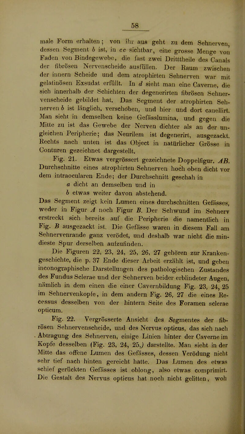 male Form erhalten; von ihr aus geht zu dem Sehnerven dessen Segment b ist, in cc sichtbar, eine grosse Menge von Faden von Bindegewebe, die fast zwei Dritttheile des Canals der fibrösen Nervenscheide ausfüllen. Der Raum zwischen der innern Scheide und dem atrophirten Sehnerven war mit gelatinösen Exsudat erfüllt. In d sieht man eine Caverne, die sich innerhalb der Schichten der degenerirten fibrösen Sehner- venscheide gebildet hat. Das Segment der atrophirten Seh- nerven b ist länglich, verschöben, und hier und dort canellirt. Man sieht in demselben keine Geßisslumina, und gegen die Mitte zu ist das Gewebe der Nerven dichter als an der un- gleichen Peripherie; das Neurilem ist degenerirt, ausgezackt. Kechts nach unten ist das Object in natürlicher Grösse in Conturen gezeichnet dargestellt. Fig. 21. Etwas vergrössert gezeichnete Doppelfigur. JB. Durchschnitte eines atrophirten Sehnerven hoch oben dicht vor dem intraocularen Ende; der Durchschnitt geschah in a dicht an demselben und in b etwas weiter davon abstehend. Das Segment zeigt kein Lumen eines durchschnitten Gefässes, weder in Figur J noch Figur B. Der Schvmnd im Sehnerv erstreckt sich bereits auf die Peripherie die namentlich in Fig. B ausgezackt ist. Die Gefässe waren in diesem Fall am Sehnervenrande ganz verödet, und deshalb war nicht die min- dieste Spur derselben aufzufinden. Die Figuren 22, 23, 24, 25, 26, 27 gehören zur Kranken- geschichte, die p. 37 Ende dieser Arbeit erzählt ist, und geben inconographische Darstellungen des pathologischen Zustandes des Fundus Sclerae und der Sehnerven beider erblindeter Augen, nämlich in dem einen die einer Cavernbildung Fig. 23, 24, 25 im Sehnervenkopfe, in dem andern Fig. 26, 27 die eines Re- cessus desselben von der hintern Seite des Foraraen sclerae opticum. Fig. 22. Vergrösserte Ansicht des Segmentes der fib- rösen Sehnervenscheide, und des Nervus opticus, das sich nach Abtragung des Sehnerven, einige Linien hinter der Caverne im Kopfe desselben (Fig. 23, 24, 25,; darstellte. Man sieht in der Mitte das offene Lumen des Geflisses, dessen Verödung nicht sehr tief nach hinten gereicht hatte. Das Lumen des etwas schief gerückten Gefässes ist oblong, also etwas comprimirt. Die Gestalt des Nervus opticus hat noch nicht gelitten, woh