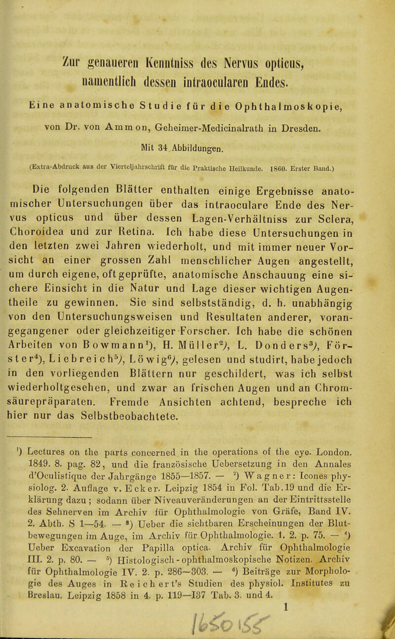 Zur genaueren Kenntniss des Nervus opticus, uauientlich dessen intraocularen Endes» Eine anatomische Studie für die Ophthalmoskopie, von Dr. von Amnion, Geheimer-Medicinalrath in Dresden. Mit 34 Abbildungen. (Extra-Abdruck aus der Vierteljahrschi-ift füi- die Praktische Hoilltundo. 1860. Erster Band.) Die folgenden Blätter enthalten einige Ergebnisse anato- mischer Untersuchungen über das intraoculare Ende des Ner- vus opticus und über dessen Lagen-Verhältniss zur Sclera, Choroidea und zur Retina. Ich habe diese Untersuchungen in den letzten zwei Jahren wiederholt, und mit immer neuer Vor- sicht an einer grossen Zahl menschlicher Augen angestellt, um durch eigene, oft geprüfte, anatomische Anschauung eine si- chere Einsicht in die Natur und Lage dieser wichtigen Augen- theile zu gewinnen. Sie sind selbstständig, d. h. unabhängig von den Untersuchungsweisen und Resultaten anderer, voran- gegangener oder gleichzeitiger Forscher. Ich habe die schönen Arbeiten von Bowmann*), H. Müller^;, L. Donders^y, För- ster*), Liebreich^;, Lö wigV, gelesen und studirt, habe jedoch in den vorliegenden Blättern nur geschildert, was ich selbst wiederholtgesehen, und zwar an frischen Augen und an Chrom- säurepräparaten. Fremde Ansichten achtend, bespreche ich hier nur das Selbstbeobachtete. ') Lectures on the parts concerned in the Operations of the eye. London. 1849. 8. pag. 82, und die französische Uebersetzung in den Annales d'Oculistique der Jahrgänge 1855—1857. — ^) W a g n e r : Tcones phy- siolog. 2. Auflage v. Ecker. Leipzig 1854 in Fol. Tab. 19 und die Er- klärung dazu ; sodann über Niveauveränderungen an der Eintrittsstelle des Sehnerven im Archiv lür Ophthalmologie von Gräfe, Band IV. 2. Abth. S 1—54- — ') Ueber die sichtbaren Erscheinungen der Blut- bewegungen im Auge, im Archiv für Ophthalmologie. 1. 2. p. 75. — *) Ueber Excavation der Papilla optica. Archiv für Ophthalmologie in. 2, p. 80. — ^) Histologiscli-ophthalmoskopische Notizen. Archiv für Ophthalmologie IV. 2. p. 286—303. — «) Beiträge zur Morpholo- gie des Auges in Reichert's Studien des physiol. Institutes zu