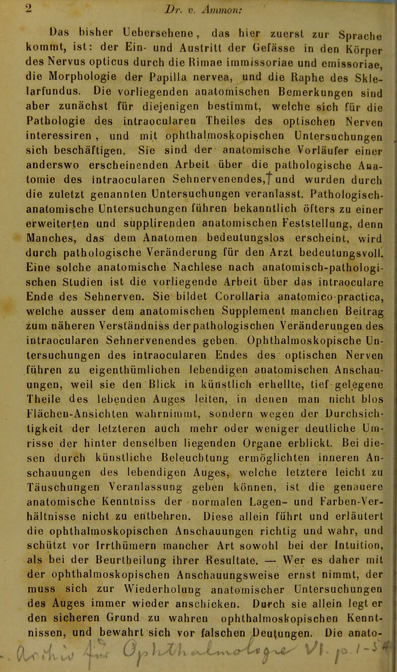 Das bisher Uebersehene, das hier zuerst zur Sprache kommt, ist: der Ein- und Austritt der Gefässe in den Körper des Nervus opticus durch die Rimae imraissoriae und emissoriae, die Morphologie der Papilla nervea, und die Raphe des Skle- larfundus. Die vorliegenden anatomischen Bemerkungen sind aber zunächst für diejenigen bestimmt, welche sich für die Pathologie des intraocularen Theiles des optischen Nerven interessiren , und mit ophthalmoskopischen Untersuchungen sich beschäftigen. Sie sind der anatomische Vorläufer einer anderswo erscheinenden Arbeit über die pathologische Ana- tomie des intraocularen SehnervenendeSjtund wurden durch die zuletzt genannten Untersuchungen veranlasst. Pathologisch- anatomische Untersuchungen führen bekanntlich öfters zu einer erweiterten und süppUrepden anatomischen Feststellung, denn Manches, das dem Anatomen bedeutungslos erscheint, wird durch pathologische Veränderung für den Arzt bedeutungsvoll. Eine solche anatomische Nachlese nach anatomisch-pathologi- schen Studien ist die vorliegende Arbeit über das intraoculare Ende des Sehnerven. Sie bildet Corollaria anatomico-practica, welche ausser dem anatomischen Supplement manchen Beitrag zum näheren Verständniss derpathologischen Veränderungen des intraocularen Sehnervenendes §eben. Ophthalmoskopische Un- tersuchungen des intraocularen Endes des optischen Nerven führen zu eigenthümlichen lebendigen anatomischen Anschau- ungen, weil sie den Blick in künstlich erhellte, tief gelegene Theile des lebenden Auges leiten, in denen man nicht blos Flächen-Ansichten wahrnimmt, sondern wegen der Durchsich- tigkeit der letzteren auch mehr oder weniger deutliche Um- risse der hinter denselben liegenden Organe erblickt. Bei die- sen durch künstliche Beleuchtung ermöglichten inneren An- schauungen des lebendigen Auges, welche letztere leicht zu Täuschungen Veranlassung geben können, ist die genauere anatomische Kenntniss der normalen Lagen- und Farben-Ver- hältnisse nicht zu entbehren. Diese allein führt und erläutert die ophthalmoskopischen Anschauungen richtig und wahr, und schützt vor Irrthümern mancher Art sowohl bei der Intuition, als bei der Beurtheilung ihrer Resultate. — Wer es daher mit der ophthalmoskopischen Anschauungsweise ernst nimmt, der muss sich zur Wiederholung anatomischer Untersuchungen des Auges immer wieder anschicken. Durch sie allein legt er den sicheren Grund zu wahren ophthalmoskopischen Kennt- nissen, und bewahrt sich vor falschen Deutungen. Die anato.