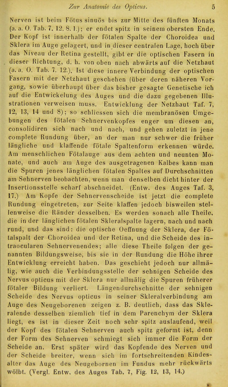 Nerven ist beim Fötus sinuös bis zur Mitte des fünften Monats (a. a. 0. Tab. 7. 12.8.1.); er endet spitz in seinem obersten Ende. Der Kopf ist innerhalb der fötalen Spalte der Choroidea und Sklera im Auge gelagert, und in dieser centralen Lage, hoch über das Niveau der Retina gestellt, gibt er die optischen Fasern in dieser Richtung, d. h. von oben nach abwärts auf die Netzhaut (a. a. 0. Tab. 7. 12.). Ist diese innere Verbindung der optischen Fasern mit der Netzhaut geschehen (über deren näheren Vor- gang, sowie überhaupt über das bisher gesagte Genetische ich auf die Entwickelung des Auges und die dazu gegebenen Illu- strationen verweisen muss. Entwicklung der Netzhaut Taf. 7, 12, 13, 14 und 8); so schliessen sich die membranösen Umge- bungen des fötalen Sehnervenkopfes enger um diesen an, consolidiren sich nach und nach, und gehen zuletzt in jene complete Rundung über, an der man nur schwer die früher längliche und klaffende fötale Spaltenform erkennen würde. Am menschlichen Fötalauge aus dem achten und neunten Mo- nate, und auch am Auge des ausgetragenen Kalbes kann man die Spuren jenes länglichen fötalen Spaltes auf Durchschnitten am Sehnerven beobachten, wenn man denselben dicht hinter der Insertionsstelle scharf abschneidet. (Entw. des Auges Taf. 3, 17.) Am Kopfe der Sehnervenscheide ist jetzt die complete Rundung eingetreten, zur Seite klaffen jedoch bisweilen stel- lenweise die Ränder desselben. Es werden sonach alle Theile, die in der länglichen fötalen Skleralspalte lagern, nach und nach rund, und das sind: die optische Oeffnung der Sklera, der Fö- talspalt der Choroidea und der Retina, und die Scheide des in- traocularen Sehnervenendes; alle diese Theile folgen der ge- nannten Bildungsweise, bis sie in der Rundung die Höhe ihrer Entwicklung erreicht haben. Das geschieht jedoch nur allmä- lig, wie auch die Verbindungsstelle der sehnigen Scheide des Nervus opticus mit der Sklera nur allmälig die Spuren früherer fötaler Bildung verliert. Längendurchschnitte der sehnigen Scheide des Nervus opticus in seiner Skleralverbindung am Auge des Neugeborenen zeigen z. B. deutlich, dass das Skle- ralende desselben ziemlich tief in dem Parenchym der Sklera liegt, es ist in dieser Zeit noch sehr spitz auslaufend, weil der Kopf des fötalen Sehnerven auch spitz geformt ist, denn der Form des Sehnerven schmiegt sich immer die Form der Scheide an. Erst später wird das Kopfende des Nerven und der Scheide breiter, wenn sich im fortschreitenden Kindes- alter das Auge des Neugebornen im Fundus mehr rückwärts wölbt. (Vergl. Entw. des Auges Tab. 7, Fig. 12, 13, 14.)