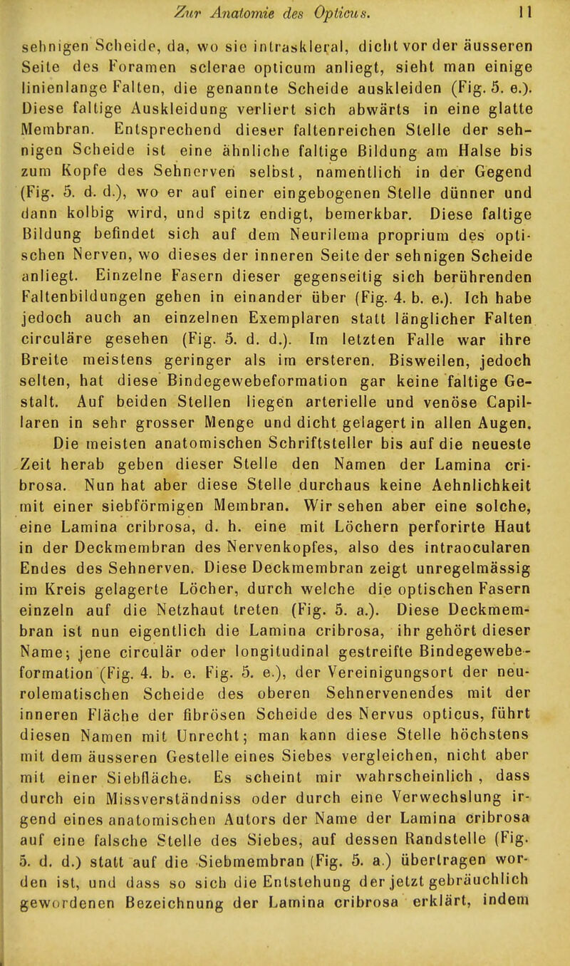 sehnigen Scheide, da, wo sie inlraskleral, dicht vor der äusseren Seite des Foramen scierae oplicum anliegt, sieht man einige linienlange Falten, die genannte Scheide auskleiden (Fig. 5. e.)- Diese faltige Auskleidung verliert sich abwärts in eine glatte Membran. Entsprechend dieser faltenreichen Stelle der seh- nigen Scheide ist eine ähnliche faltige Bildung am Halse bis zum Kopfe des Sehnerven selbst, namentlich in der Gegend (Fig. 5. d. d.), wo er auf einer eingebogenen Stelle dünner und dann kolbig wird, und spitz endigt, bemerkbar. Diese faltige Bildung befindet sich auf dem Neurilema proprium des opti- schen Nerven, wo dieses der inneren Seite der sehnigen Scheide anliegt. Einzelne Fasern dieser gegenseitig sich berührenden Faltenbildungen gehen in einander über (Fig. 4. b. e.). Ich habe jedoch auch an einzelnen Exemplaren statt länglicher Falten circuläre gesehen (Fig. 5. d. d.). Im letzten Falle war ihre Breite meistens geringer als im ersteren. Bisweilen, jedoch selten, hat diese Bindegewebeformation gar keine faltige Ge- stalt. Auf beiden Stellen liegen arterielle und venöse Capil- laren in sehr grosser Menge und dicht gelagert in allen Augen. Die meisten anatomischen Schriftsteller bis auf die neueste Zeit herab geben dieser Stelle den Namen der Lamina cri- brosa. Nun hat aber diese Stelle durchaus keine Aehnlichkeit mit einer siebförmigen Membran. Wir sehen aber eine solche, eine Lamina cribrosa, d. h. eine mit Löchern perforirte Haut in der Deckmembran des Nervenkopfes, also des intraocularen Endes des Sehnerven. Diese Deckmembran zeigt unregelmässig im Kreis gelagerte Löcher, durch welche die optischen Fasern einzeln auf die Netzhaut treten (Fig. 5. a.). Diese Deckmem- bran ist nun eigentlich die Lamina cribrosa, ihr gehört dieser Name; jene circulär oder longitudinal gestreifte Bindegewebe- formation (Fig. 4. b. e. Fig. 5. e.), der Vereinigungsort der neu- rolematischen Scheide des oberen Sehnervenendes mit der inneren Fläche der fibrösen Scheide des Nervus opticus, führt diesen Namen mit Unrecht; man kann diese Stelle höchstens mit dem äusseren Gestelle eines Siebes vergleichen, nicht aber mit einer Siebfläche. Es scheint mir wahrscheinlich, dass durch ein Missverständniss oder durch eine Verwechslung ir- gend eines anatomischen Autors der Name der Lamina cribrosa auf eine falsche Stelle des Siebes, auf dessen Randstelle (Fig. 5. d. d.) statt auf die Siebmembran (Fig. 5. a.) übertragen wor- den ist, und dass so sich die Entstehung der jetzt gebräuchlich gewordenen Bezeichnung der Lamina cribrosa erklärt, indem