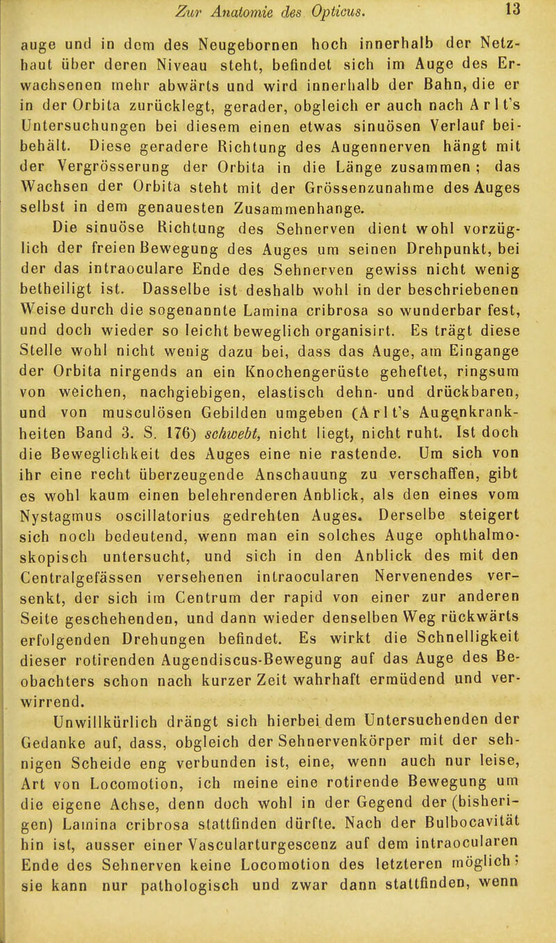 auge und in dorn des Neugebornen hoch innerhalb der Netz- haut über deren Niveau steht, befindet sich im Auge des Er- wachsenen mehr abwärts und wird innerhalb der Bahn, die er in der Orbita zurücklegt, gerader, obgleich er auch nach A r 1 t's Untersuchungen bei diesem einen etwas sinuösen Verlauf bei- behält. Diese geradere Richtung des Augennerven hängt mit der Vergrösserung der Orbita in die Länge zusammen ; das Wachsen der Orbita steht mit der Grössenzunahme des Auges selbst in dem genauesten Zusammenhange. Die sinuöse Richtung des Sehnerven dient wohl vorzüg- lich der freien Bewegung des Auges um seinen Drehpunkt, bei der das intraoculare Ende des Sehnerven gewiss nicht wenig betheiligt ist. Dasselbe ist deshalb wohl in der beschriebenen Weise durch die sogenannte Lamina cribrosa so wunderbar fest, und doch wieder so leicht beweglich organisirt. Es trägt diese Stelle wohl nicht wenig dazu bei, dass das Auge, am Eingange der Orbita nirgends an ein Knochengerüste geheftet, ringsum von weichen, nachgiebigen, elastisch dehn- und drückbaren, und von musculösen Gebilden umgeben (Arlt's Auge^nkrank- heiten Band 3. S. 176) schwebt, nicht Hegt, nicht ruht. Ist doch die Beweglichkeit des Auges eine nie rastende. Um sich von ihr eine recht überzeugende Anschauung zu verschaffen, gibt es wohl kaum einen belehrenderen Anblick, als den eines vom Nystagmus oscillatorius gedrehten Auges. Derselbe steigert sich noch bedeutend, wenn man ein solches Auge ophthalmo- skopisch untersucht, und sich in den Anblick des mit den Centralgefässen versehenen intraocularen Nervenendes ver- senkt, der sich im Centrum der rapid von einer zur anderen Seite geschehenden, und dann wieder denselben Weg rückwärts erfolgenden Drehungen befindet. Es wirkt die Schnelligkeit dieser rotirenden Augendiscus-Bewegung auf das Auge des Be- obachters schon nach kurzer Zeit wahrhaft ermüdend und ver- wirrend. Unwillkürlich drängt sich hierbei dem Untersuchendender Gedanke auf, dass, obgleich der Sehnervenkörper mit der seh- nigen Scheide eng verbunden ist, eine, wenn auch nur leise, Art von Locomotion, ich meine eine rotirende Bewegung um die eigene Achse, denn doch wohl in der Gegend der (bisheri- gen) Lamina cribrosa stattfinden dürfte. Nach der Bulbocavität hin ist, ausser einer Vascularturgescenz auf dem intraocularen Ende des Sehnerven keine Locomotion des letzteren möglich; sie kann nur pathologisch und zwar dann stattfinden, wenn