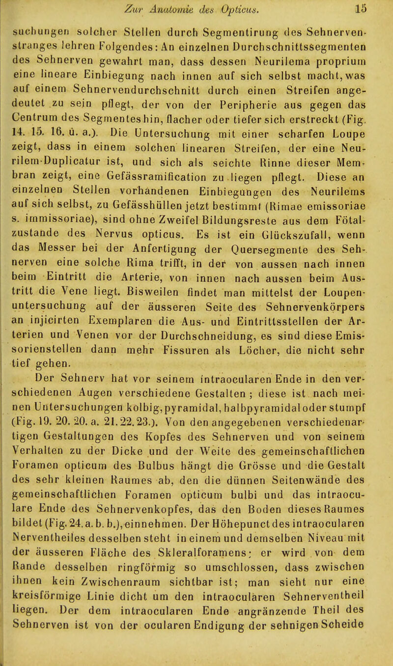 suchungen solcher Stellen durch Segmentirung des Sehnerven- slrunges lehren Folgendes: An einzelnen Durchschnitlssegmenten des Sehnerven gewahrt man, dass dessen Neurileraa proprium eine lineare Einbiegung nach innen auf sich selbst macht,was auf einem Sehnervendurchschnitt durch einen Streifen ange- deutet zu sein pflegt, der von der Peripherie aus gegen das Centrum des Segmentes hin, flacher oder tiefer sich erstreckt (Fig. 14. 15. 16. ü. a.). Die Untersuchung mit einer scharfen Loupe zeigt, dass in einem solchen linearen Streifen, der eine Neu- rilem-Duplicatur ist, und sich als seichte Rinne dieser Mem- bran zeigt, eine Gefässramification zu .liegen pflegt. Diese an einzelnen Stellen vorhandenen Einbiegungen des Neurilems auf sich selbst, zu Gefässhüllen jetzt bestimmt (Rimae emissoriae s. immissoriae), sind ohne Zweifel Bildungsreste aus dem Fötal- zustande des Nervus opticus. Es ist ein Glückszufall, wenn das Messer bei der Anfertigung der Quersegmente des Seh- nerven eine solche Rima triff!, in der von aussen nach innen beim Eintritt die Arterie, von innen nach aussen beim Aus- tritt die Vene liegt. Bisweilen findet man mittelst der Loupen- untersuchung auf der äusseren Seite des Sehnervenkörpers an injicirten Exemplaren die Aus- und Eintrittsstellen der Ar- terien und Venen vor der Durchschneidung, es sind diese Emis- sorienstellen dann mehr Fissuren als Löcher, die nicht sehr tief gehen. Der Sehnerv hat vor seinem intraocularen Ende in den ver- schiedenen Augen verschiedene Gestalten; diese ist nach mei- nen Untersuchungen kolbig,pyramidal, halbpyramidaloder stumpf (Fig. 19. 20. 20. a. 21.22.23.). Von den angegebenen verschiedenar- tigen Gestaltungen des Kopfes des Sehnerven und von seinem Verhalten zu der Dicke und der Weite des gemeinschaftlichen Foramen opticum des Bulbus hängt die Grösse und die Gestalt des sehr kleinen Raumes ab, den die dünnen Seitenwände des gemeinschaftlichen Foramen opticum bulbi und das intraocu- lare Ende des Sehnervenkopfes, das den Boden dieses Raumes bildet (Fig. 24.a. b. b.j,einnehmen. Der Höhepunct des intraocularen Nerventheiles desselben steht in einem und demselben Niveau mit der äusseren Fläche des Skleralforantiens; er wird von dem Rande desselben ringförmig so umschlossen, dass zwischen ihnen kein Zwischenraum sichtbar ist; man sieht nur eine kreisförmige Linie dicht um den intraocularen Sehnerventheii liegen. Der dem intraocularen Ende angränzende Theil des Sehnerven ist von der ocularen Endigung der sehnigen Scheide