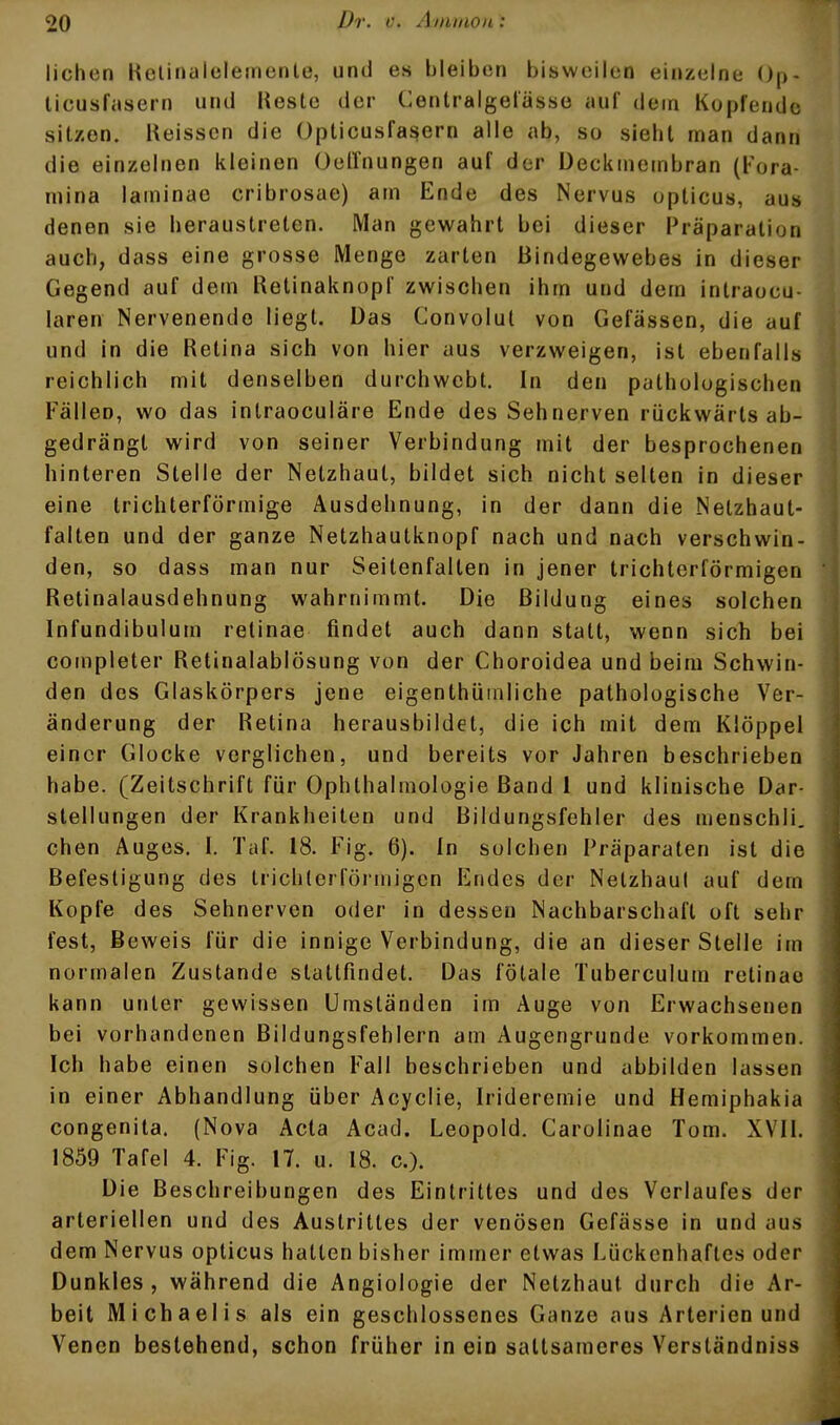 liehen Relinalclemente, und es bleiben bisweilen einzelne ()p- licusfiisern und Kestc der Centralgetasso auf dem Kopfende sitzen. Heisscn die Opticusfasern alle ab, so sieht man dann die einzelnen kleinen Oellnungen auf der üeckmembran (Fora- mina laminae cribrosae) am Ende des Nervus opticus, aus denen sie heraustreten. Man gewahrt bei dieser Präparation auch, dass eine grosse Menge zarten Bindegewebes in dieser Gegend auf dem Retinaknopf zwischen ihm und dem intraoeu- laren Nervenende liegt. Das Convolut von Gefässen, die auf und in die Retina sich von hier aus verzweigen, ist ebenfalls reichlich mit denselben durchwebt. In den pathologischen Fällen, wo das inlraoculäre Ende des Sehnerven rückwärts ab- gedrängt wird von seiner Verbindung mit der besprochenen hinteren Stelle der Netzhaut, bildet sich nicht selten in dieser eine trichterförmige Ausdehnung, in der dann die Nelzhaut- falten und der ganze Netzhautknopf nach und nach verschwin- den, so dass man nur Seitenfalten in jener trichterförmigen Retinalausdehnung wahrnimmt. Die Bildung eines solchen Infundibulum retinae findet auch dann statt, wenn sich bei completer Retinalablösung von der Choroidea und beim Schwin- den des Glaskörpers jene eigenthüinliche pathologische Ver- änderung der Retina herausbildet, die ich mit dem Klöppel einer Glocke verglichen, und bereits vor Jahren beschrieben habe. (Zeitschrift für Ophthalmologie Band 1 und klinische Dar- stellungen der Krankheiten und Bildungsfehler des menschli. eben Auges. I. Tuf. 18. Fig. 6). In solchen Präparaten ist die Befestigung des trichterförmigen Endes der Nelzhaul auf dem Kopfe des Sehnerven oder in dessen Nachbarschaft oft sehr fest, Beweis für die innige Verbindung, die an dieser Stelle im normalen Zustande stattfindet. Das fötale Tuberculum retinae kann unter gewissen Umständen im Auge von Erwachsenen bei vorhandenen Bildungsfehlern am Augengrunde vorkommen. Ich habe einen solchen Fall beschrieben und abbilden lassen in einer Abhandlung über Acyclie, Irideremie und Hemiphakia congenita. (Nova Acta Acad. Leopold. Carolinae Tom. XVII. 1859 Tafel 4. Fig. 17. u. 18. c). Die Beschreibungen des Eintrittes und des Verlaufes der arteriellen und des Austrittes der venösen Gefässe in und aus dem Nervus opticus hatten bisher immer etwas Lückenhaftes oder Dunkles, während die Angiologie der Netzhaut durch die Ar- beit Michaelis als ein geschlossenes Ganze aus Arterien und Venen bestehend, schon früher in ein sattsameres Verständniss