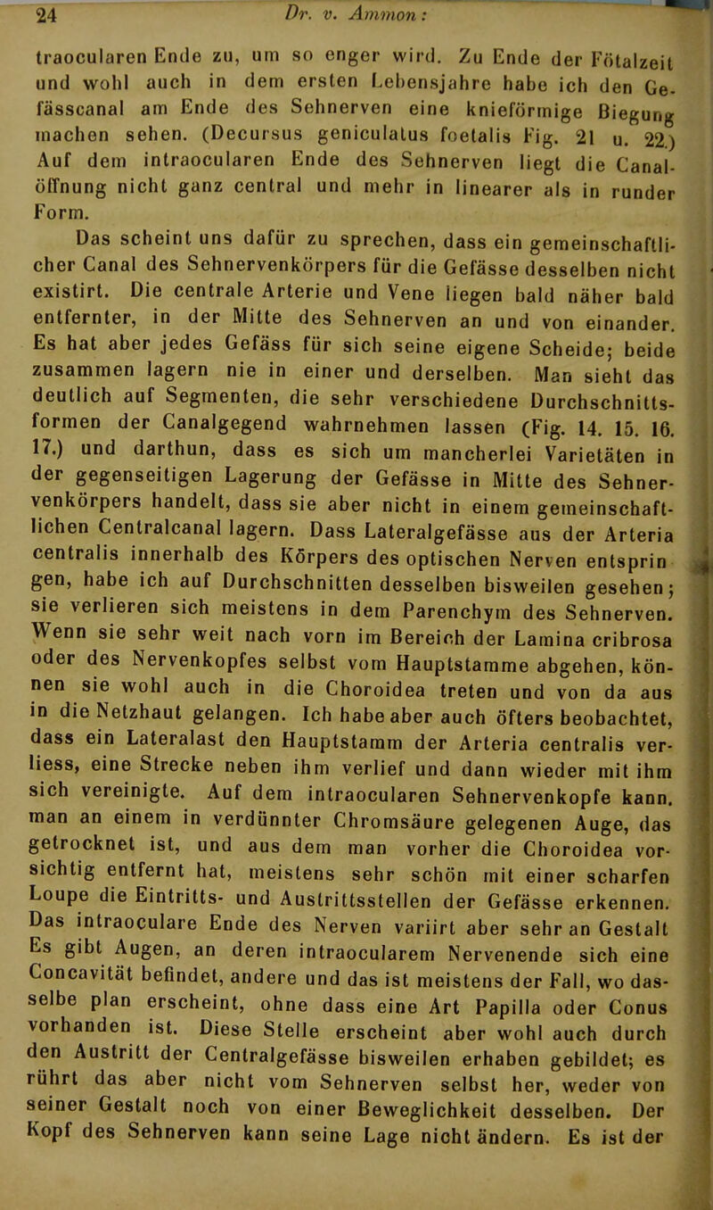 traocularen Ende zu, um so enger wird. Zu Ende der Fötalzeit und wohl auch in dem ersten Lebensjahre habe ich den Ge- fässcanal am Ende des Sehnerven eine knieförmige Biegung machen sehen. (Decursus geniculatus foetalis Fig. 21 u. 22) Auf dem intraocularen Ende des Sehnerven liegt die Canal- öffnung nicht ganz central und mehr in linearer als in runder Form. Das scheint uns dafür zu sprechen, dass ein gemeinschaftli- cher Canal des Sehnervenkörpers für die Gefässe desselben nicht existirt. Die centrale Arterie und Vene liegen bald näher bald entfernter, in der Mitte des Sehnerven an und von einander. Es hat aber jedes Gefäss für sich seine eigene Scheide; beide zusammen lagern nie in einer und derselben. Man sieht das deutlich auf Segmenten, die sehr verschiedene Durchschnitts- formen der Canalgegend wahrnehmen lassen (Fig. 14. 15. 16. 17.) und darthun, dass es sich um mancherlei Varietäten in der gegenseitigen Lagerung der Gefässe in Mitte des Sehner- venkörpers handelt, dass sie aber nicht in einem gemeinschaft- lichen Centralcanal lagern. Dass Lateralgefässe aus der Arteria centralis innerhalb des Körpers des optischen Nerven enlsprin gen, habe Ich auf Durchschnitten desselben bisweilen gesehen j sie verlieren sich meistens in dem Parenchym des Sehnerven. Wenn sie sehr weit nach vorn im Bereich der Lamina cribrosa oder des Nervenkopfes selbst vom Hauptstamme abgehen, kön- nen sie wohl auch in die Choroidea treten und von da aus in die Netzhaut gelangen. Ich habe aber auch öfters beobachtet, dass ein Lateralast den Hauptstamm der Arteria centralis ver- liess, eine Strecke neben ihm verlief und dann wieder mit ihm sich vereinigte. Auf dem intraocularen Sehnervenkopfe kann, man an einem in verdünnter Chromsäure gelegenen Auge, das getrocknet ist, und aus dem man vorher die Choroidea vor- sichtig entfernt hat, meistens sehr schön mit einer scharfen Loupe die Eintritts- und Austrittsstellen der Gefässe erkennen. Das intraoculare Ende des Nerven variirt aber sehr an Gestalt Es gibt Augen, an deren intraocularem Nervenende sich eine Concavität befindet, andere und das ist meistens der Fall, wo das- selbe plan erscheint, ohne dass eine Art Papilla oder Conus vorhanden ist. Diese Stelle erscheint aber wohl auch durch den Austritt der Centralgefässe bisweilen erhaben gebildet; es rührt das aber nicht vom Sehnerven selbst her, weder von seiner Gestalt noch von einer Beweglichkeit desselben. Der Kopf des Sehnerven kann seine Lage nicht ändern. Es ist der