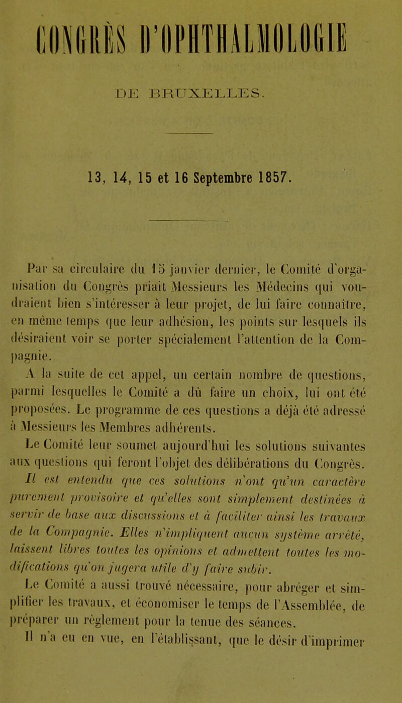 13, 14, 15 et 16 Septembre 1857. Par sa circulaire du 15 jauvier dernier, le Comité d'orga- iiisalioii du Congrès priait Messieurs les Médecins qui vou- draient bien s'intéresser à leur projet, de lui faire connaître, en même temps que leur adhésion, les points sur lesquels ils désiraient voir se porter spécialement raltention de la Com- pagnie. A la suite de cet apjiel, un certain nombre de (pieslions, parmi lesquelles le Comité a dû l'aire un choix, lui ont été proposées. Le pi'ogramme de ces questions a déjà été adressé à Messieurs les Membi-es adhérents. Le Comité leur soumet aujourd'hui les solutions suivantes aux questions qui feront l'objet des délibérations du Congrès. // esl enlendu que ces sohitions nont qu'un caractère jmremeia provisoire et qu'elles sont simplement destinées à servir de base aux discvssioiis et à faciliter ainsi les travaux de la Conipaxjnic. Elles n'impliqneiit aucun système arrêté, laissent libres toutes les opinions et admettent fontes les mo- difications qu'on jugera utile d'y faire subir. Le Comité a aussi trouvé nécessaire, i)our abréger et sim- j)lilier les travaux, et économiser le temps de l'Assemblée, de j)réparer un règlement pour la tenue des séances. Il n'a eu en vue, en l'établissant, que le désir d'imprimer