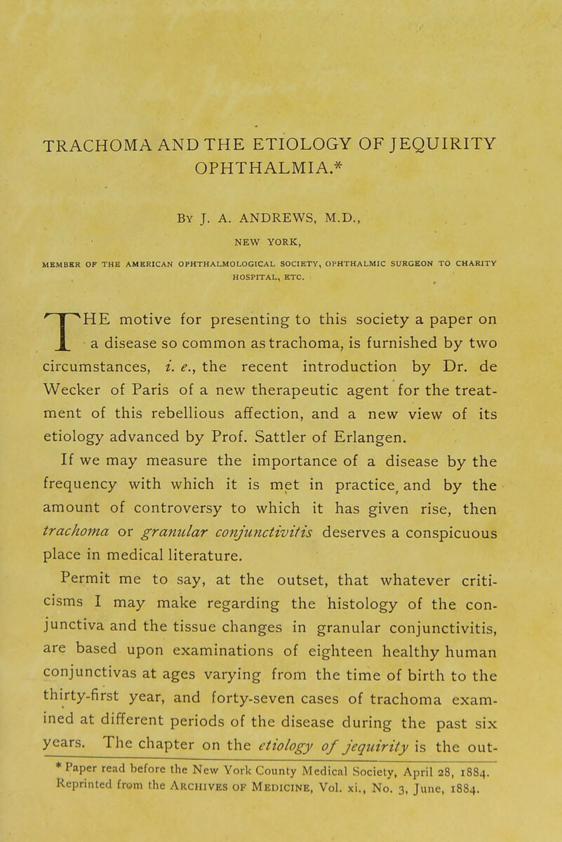 TRACHOMA AND THE ETIOLOGY OF JEQUIRITY OPHTHALMIA* By J. A. ANDREWS, M.D., NEW YORK, MEMBER OF THE AMERICAN OPHTHALMOLOGICAL SOCIETY, OPHTHALMIC SURGEON TO CHARITY HOSPITAL, ETC. THE motive for presenting to this society a paper on a disease so common as trachoma, is furnished by two circumstances, i. e., the recent introduction by Dr. de Wecker of Paris of a new therapeutic agent for the treat- ment of this rebellious affection, and a new view of its etiology advanced by Prof. Sattler of Erlangen. If we may measure the importance of a disease by the frequency with which it is met in practice^ and by the amount of controversy to which it has given rise, then trachoma or granular conjunctivitis deserves a conspicuous place in medical literature. Permit me to say, at the outset, that whatever criti- cisms I may make regarding the histology of the con- junctiva and the tissue changes in granular conjunctivitis, are based upon examinations of eighteen healthy human conjunctivas at ages varying from the time of birth to the thirty-first year, and forty-seven cases of trachoma exam- ined at different periods of the disease during the past six years. The chapter on the etiology of jequirity is the out- * Paper read before the New York County Medical Society, April 28, 1884. Reprinted from the Archives of Medicine, Vol. xi., No. 3, June, 1884.
