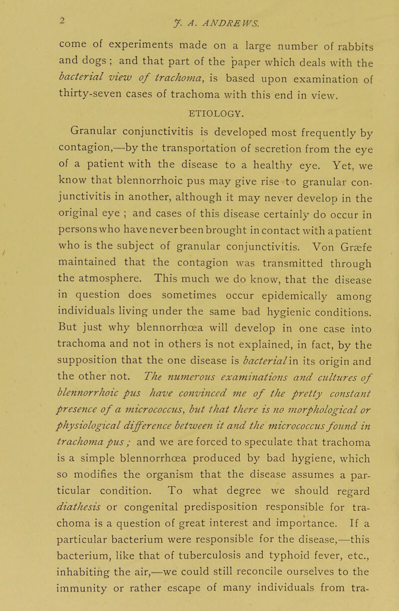 come of experiments made on a large number of rabbits and dogs ; and that part of the paper which deals with the bacterial view of trachoma, is based upon examination of thirty-seven cases of trachoma with this end in view. ETIOLOGY. Granular conjunctivitis is developed most frequently by contagion,—by the transportation of secretion from the eye of a patient with the disease to a healthy eye. Yet, we know that blennorrhoic pus may give rise to granular con- junctivitis in another, although it may never develop in the original eye ; and cases of this disease certainly do occur in persons who have never been brought in contact with a patient who is the subject of granular conjunctivitis. Von Graefe maintained that the contagion was transmitted through the atmosphere. This much we do know, that the disease in question does sometimes occur epidemically among individuals living under the same bad hygienic conditions. But just why blennorrhoea will develop in one case into trachoma and not in others is not explained, in fact, by the supposition that the one disease is bacterial'm its origin and the other not. The numerous examinations and cultures of blennorrhoic pus have convinced me of the pretty cojtstant presence of a micrococcus, but that there is no morphological or physiological difference between it and the micrococcus found in trachoma pus ; and we are forced to speculate that trachoma is a simple blennorrhoea produced by bad hygiene, which so modifies the organism that the disease assumes a par- ticular condition. To what degree we should regard diathesis or congenital predisposition responsible for tra- choma is a question of great interest and importance. If a particular bacterium were responsible for the disease,—this bacterium, like that of tuberculosis and typhoid fever, etc., inhabiting the air,—we could still reconcile ourselves to the immunity or rather escape of many individuals from tra-