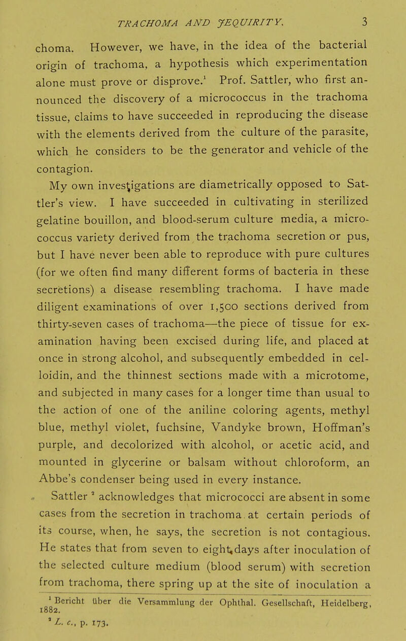 choma. However, we have, in the idea of the bacterial origin of trachoma, a hypothesis which experimentation alone must prove or disprove.' Prof. Sattler, who first an- nounced the discovery of a micrococcus in the trachoma tissue, claims to have succeeded in reproducing the disease with the elements derived from the culture of the parasite, which he considers to be the generator and vehicle of the contagion. My own investigations are diametrically opposed to Sat- tler's view. I have succeeded in cultivating in sterilized gelatine bouillon, and blood-serum culture media, a micro- coccus variety derived from the trachoma secretion or pus, but I have never been able to reproduce with pure cultures (for we often find many different forms of bacteria in these secretions) a disease resembling trachoma. I have made diligent examinations of over 1,500 sections derived from thirty-seven cases of trachoma—the piece of tissue for ex- amination having been excised during life, and placed at once in strong alcohol, and subsequently embedded in cel- loidin, and the thinnest sections made with a microtome, and subjected in many cases for a longer time than usual to the action of one of the aniline coloring agents, methyl blue, methyl violet, fuchsine, Vandyke brown, Hoffman's purple, and decolorized with alcohol, or acetic acid, and mounted in glycerine or balsam without chloroform, an Abbe's condenser being used in every instance. Sattler ' acknowledges that micrococci are absent in some cases from the secretion in trachoma, at certain periods of its course, when, he says, the secretion is not contagious. He states that from seven to eight,days after inoculation of the selected culture medium (blood serum) with secretion from trachoma, there spring up at the site of inoculation a ^^Bericht Uber die Versammlung der Ophthal. Cxesellschaft, Heidelberg, ' Z. <r., p. 173.