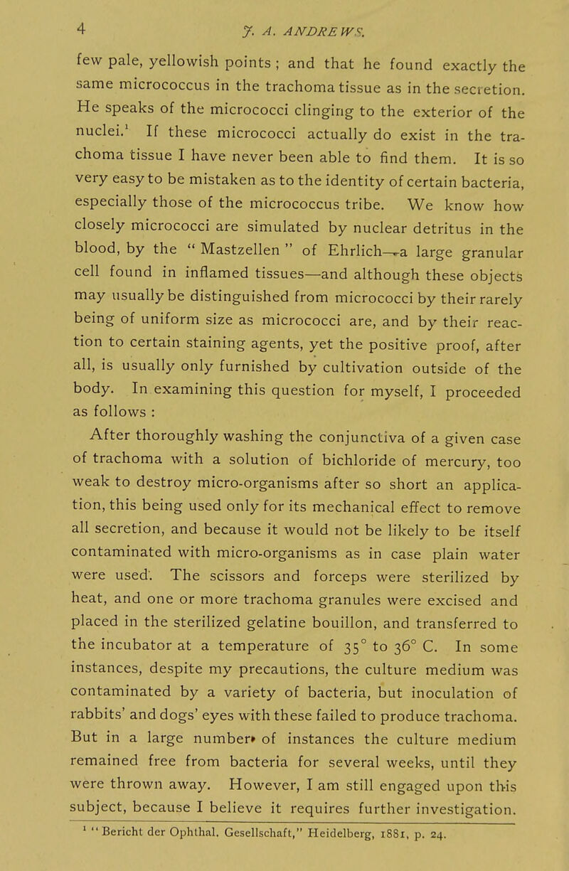 few pale, yellowish points ; and that he found exactly the same micrococcus in the trachoma tissue as in the secretion. He speaks of the micrococci clinging to the exterior of the nuclei.' If these micrococci actually do exist in the tra- choma tissue I have never been able to find them. It is so very easy to be mistaken as to the identity of certain bacteria, especially those of the micrococcus tribe. We know how closely micrococci are simulated by nuclear detritus in the blood, by the  Mastzellen  of Ehrlichia large granular cell found in inflamed tissues—and although these objects may usually be distinguished from micrococci by their rarely being of uniform size as micrococci are, and by their reac- tion to certain staining agents, yet the positive proof, after all, is usually only furnished by cultivation outside of the body. In examining this question for myself, I proceeded as follows : After thoroughly washing the conjunctiva of a given case of trachoma with a solution of bichloride of mercury, too weak to destroy micro-organisms after so short an applica- tion, this being used only for its mechanical effect to remove all secretion, and because it would not be likely to be itself contaminated with micro-organisms as in case plain water were used: The scissors and forceps were sterilized by heat, and one or more trachoma granules were excised and placed in the sterilized gelatine bouillon, and transferred to the incubator at a temperature of 35° to 36° C. In some instances, despite my precautions, the culture medium was contaminated by a variety of bacteria, but inoculation of rabbits' and dogs' eyes with these failed to produce trachoma. But in a large number* of instances the culture medium remained free from bacteria for several weeks, until they were thrown away. However, I am still engaged upon this subject, because I believe it requires further investigation. ' Bericht der Ophthal. Gesellschaft, Heidelberg, i88i, p. 24.