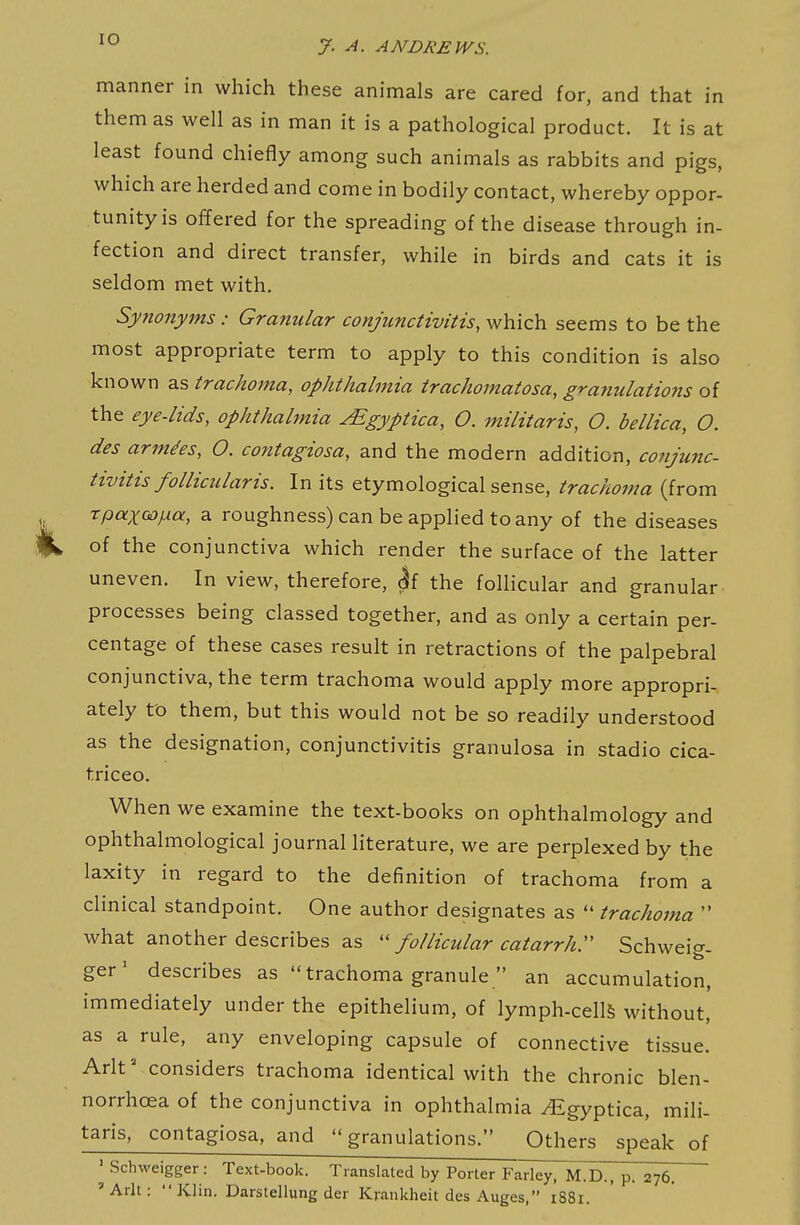 manner in which these animals are cared for, and that in them as well as in man it is a pathological product. It is at least found chiefly among such animals as rabbits and pigs, which are herded and come in bodily contact, whereby oppor- tunity is offered for the spreading of the disease through in- fection and direct transfer, while in birds and cats it is seldom met with. Synonyms: Granular conjunctivitis, which seems to be the most appropriate term to apply to this condition is also known as trachoma, ophthalmia trachomatosa, granulatio7is of the eye-lids, ophthalmia JEgyptica, O. militaris, O. bellica, O. des armies, O. contagiosa, and the modern addition, conjunc- tivitis follicular is. In its etymological sense, trachoma (from rpaxoDjxa, a roughness) can be applied to any of the diseases of the conjunctiva which render the surface of the latter uneven. In view, therefore, h the follicular and granular processes being classed together, and as only a certain per- centage of these cases result in retractions of the palpebral conjunctiva, the term trachoma would apply more appropri- ately to them, but this would not be so readily understood as the designation, conjunctivitis granulosa in stadio cica- triceo. When we examine the text-books on ophthalmology and ophthalmological journal literature, we are perplexed by the laxity in regard to the definition of trachoma from a clinical standpoint. One author designates as trachoma what another describes as follicular catarrhr Schweig- ger^ describes as trachoma granule an accumulation, immediately under the epithelium, of lymph-cellS without, as a rule, any enveloping capsule of connective tissue. Arlt considers trachoma identical with the chronic blen- norrhoea of the conjunctiva in ophthalmia ^gyptica, mili- taris, contagiosa, and granulations. Others speak of ' Schweigger: Text-book. Translated by Porter Farley, M.D., p. 276. 'Arlt: Klin. Darstellung der Krankheit des Auges, 1881.
