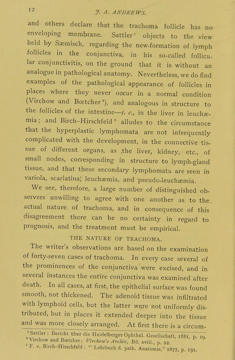 and others declare that the trachoma follicle has no enveloping membrane. Sattler' objects to the view held by Saemisch, regarding the new-formation of lymph follicles in the conjunctiva, in his so-called follicu- lar conjunctivitis, on the ground that it is without an analogue in pathological anatomy. Nevertheless, we do find examples of the pathological appearance of follicles in places where they never occur in a normal condition (Virchow and Bcetcher=), and analogous in structure to the follicles of the intestine—;, e., in the liver in leuchae- mia; and Birch-Hirschfeld' alludes to the circumstance that the hyperplastic lymphomata are not infrequently complicated with the development, in the connective tis- sue of different organs, as the liver, kidney, etc., of small nodes, corresponding in structure to lymph-gland tissue, and that these secondary lymphomata are seen in variola, scarlatina; leuchasmia, and pseudo-leuchsemia. We see, therefore, a large number of distinguished ob- servers unwilling to agree with one another as to the actual nature of trachoma, and in consequence of this disagreement there can be no certainty in regard to prognosis, and the treatment must be empirical. THE NATURE OF TRACHOMA. The writer's observations are based on the examination of forty-seven cases of trachoma. In every case several of the prominences of the conjunctiva were excised, and in several instances the entire conjunctiva was examined after death. In all cases, at first, the epithelial surface was found smooth, not thickened. The adenoid tissue was infiltrated with lymphoid cells, but the latter were not uniformly dis- tributed, but in places it extended deeper into the tissue and was more closely arranged. At first there is a circum- 'Sattler: Bericht Uber die Heidelberger Ophlhal. Gesellschaft, 1881 p iq Virchow and Boetcher: Virchow's Archiv, Bd. xviii. p 22