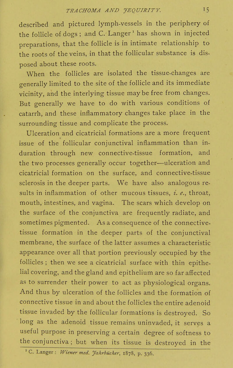 described and pictured lymph-vessels in the periphery of the follicle of dogs ; and C. Langer' has shown in injected preparations, that the follicle is in intimate relationship to the roots of the veins, in that the follicular substance is dis- posed about these roots. When the follicles are isolated the tissue-changes are generally limited to the site of the follicle and its immediate vicinity, and the interlying tissue maybe free from changes. But generally we have to do with various conditions of catarrh, and these inflammatory changes take place in the surrounding tissue and complicate the process. Ulceration and cicatricial formations are a more frequent issue of the follicular conjunctival inflammation than in- duration through new connective-tissue formation, and the two processes generally occur together—ulceration and cicatricial formation on the surface, and connective-tissue sclerosis in the deeper parts. We have also analogous re- sults in inflammation of other mucous tissues, i. e., throat, mouth, intestines, and vagina. The scars which develop on the surface of the conjunctiva are frequently radiate, and sometimes pigmented. As a consequence of the connective- tissue formation in the deeper parts of the conjunctival membrane, the surface of the latter assumes a characteristic appearance over all that portion previously occupied by the follicles ; then we see a cicatricial surface with thin epithe- lial covering, and the gland and epithelium are so far affected as to surrender their power to act as physiological organs. And thus by ulceration of the follicles and the formation of connective tissue in and about the follicles the entire adenoid tissue invaded by the follicular formations is destroyed. So long as the adenoid tissue remains uninvaded, it serves a useful purpose in preserving a certain degree of softness to the conjunctiva; but when its tissue is destroyed in the ' C. Langer : Wiener med. Jahrbticher, 1878, p. 336.