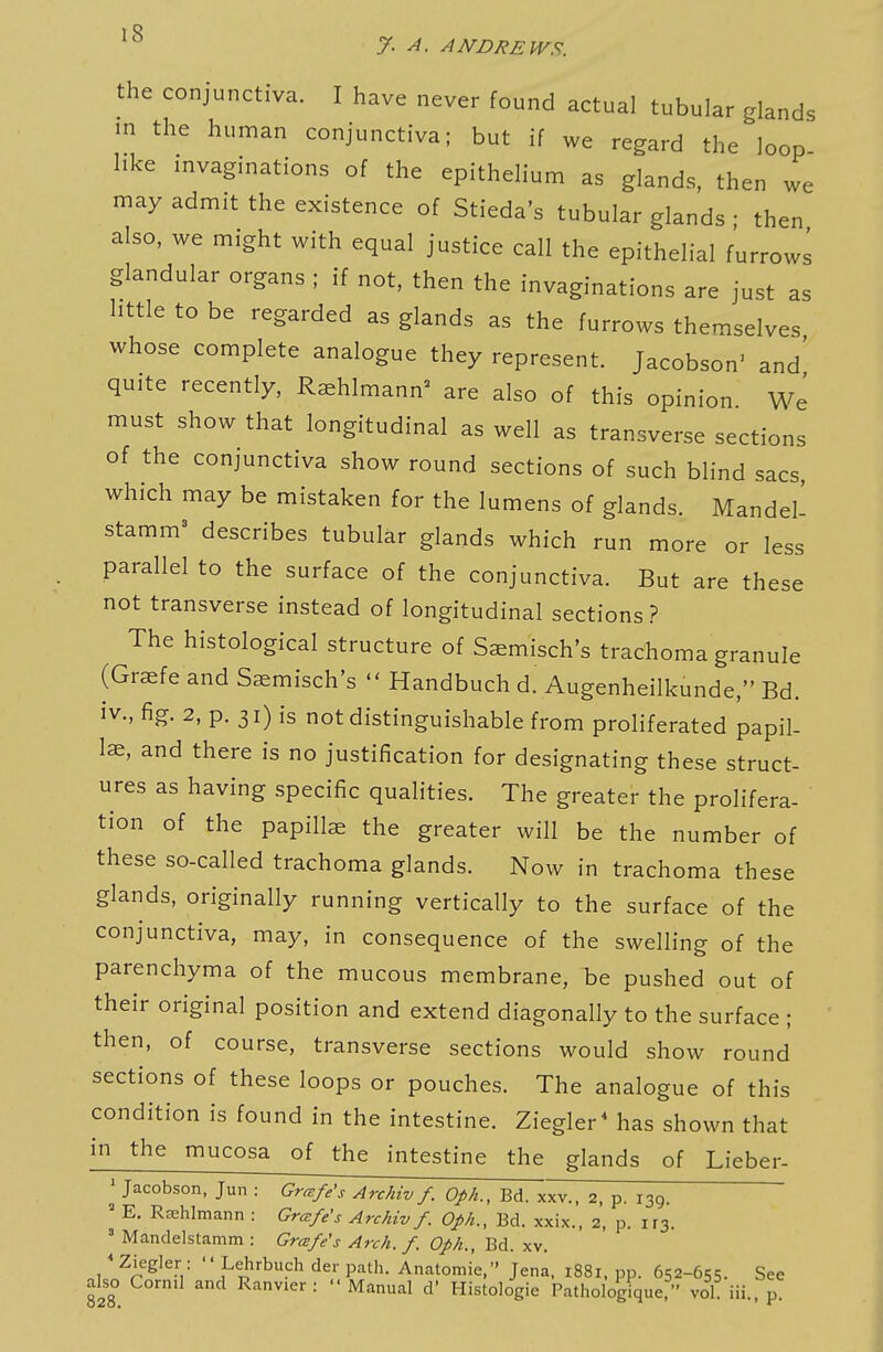 the conjunctiva. I have never found actual tubular glands in the human conjunctiva; but if we regard the loop hke invaginations of the epithelium as glands, then we may admit the existence of Stieda's tubular glands • then also, we might with equal justice call the epithelial furrows glandular organs ; if not, then the invaginations are just as httle to be regarded as glands as the furrows themselves whose complete analogue they represent. Jacobson' and' quite recently, Rshlmann^ are also of this opinion We must show that longitudinal as well as transverse sections of the conjunctiva show round sections of such blind sacs which may be mistaken for the lumens of glands. Mandel- stamm' describes tubular glands which run more or less parallel to the surface of the conjunctiva. But are these not transverse instead of longitudinal sections ? The histological structure of Saemisch's trachoma granule (Graefe and Saemisch's  Handbuch d. Augenheilkunde, Bd. iv., fig. 2, p. 31) is not distinguishable from proliferated papil- lae, and there is no justification for designating these struct- ures as having specific qualities. The greater the prolifera- tion of the papillae the greater will be the number of these so-called trachoma glands. Now in trachoma these glands, originally running vertically to the surface of the conjunctiva, may, in consequence of the swelling of the parenchyma of the mucous membrane, be pushed out of their original position and extend diagonally to the surface ; then, of course, transverse sections would show round sections of these loops or pouches. The analogue of this condition is found in the intestine. Ziegler* has shown that in the mucosa of the intestine the glands of Lieber- ' Jacobson, Jun : Grcefe's Archiv /. Oph., Bd. xxv., 2, p. 139 ^ E. Rffihlmann : Gr^fe's Archiv f. Oph., Bd. xxix., 2, p. ir3. ' Mandelstamm : Grcefe's Arch. f. Oph., Bd. xv. ' Ziegler : '' Lehrbuch der path. Anatomic, Jena, 1881. pp. 652-655. See also Corn.l and Ranv.er : Manual d' Histologie Pathologique, vol. iii., p.